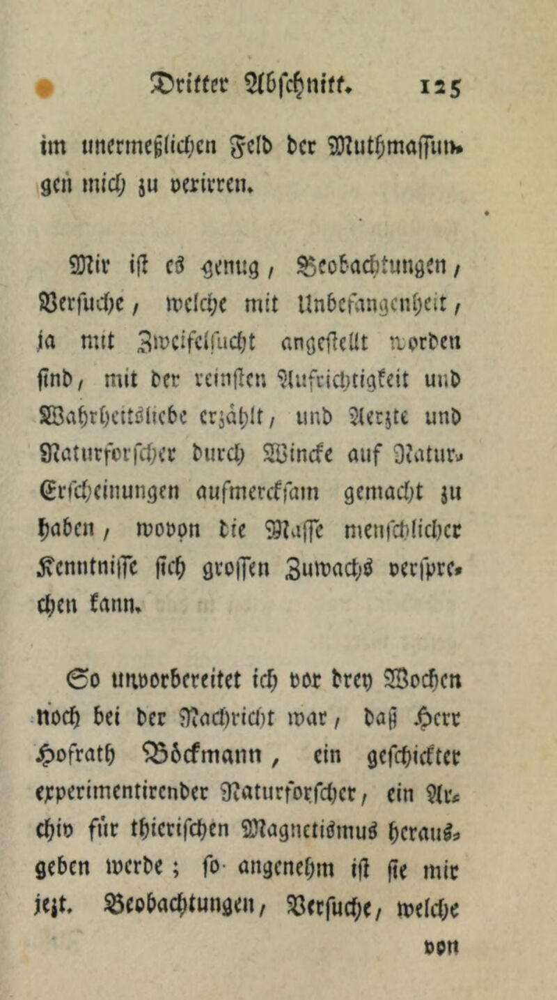 im uncrmc^(ic()cn ^>cr SOZut^maffiuw gen mid; ju oerivren» 9}?ir ifl ciJ ^enug, ^cokdjtungen / SöerfudK , mkljt mit UnbcfangciU^cit f ja mtt 3‘ücifcirudjt angcOeltt tiorben ftnb, mit ber velnflcn ‘5li!fcicl)tigfeit uub 55[Bvit)rt)cttölicbc cridt)lt/ unb Stetjte unD SiaturforfcOec burcl; Söinefe auf Diatur« 6rrd;(inungen aufmercffain gemadjt ju ^aticn / mobpn tie S9tvi(fc meufdilicbcc ^cnntniiTc |ic^ gvoiJen 3utt)act;ö cerfpre» c^cn (rtnn, 00 imoorbcreitet teb bor bret) Soeben noef) bei ber 9ia(l)rict}t mar / ba§ .5crr ^)ofratb ^befmann, ein gefebiefter epperimentirenber g^aturforfcljer, ein 9tiv ebio für tbierifeben SJIagnctiömuö berauös geben merbe; fo- angenehm ifi fte mir jcit. Beobachtungen, Berfuebe, mefebe