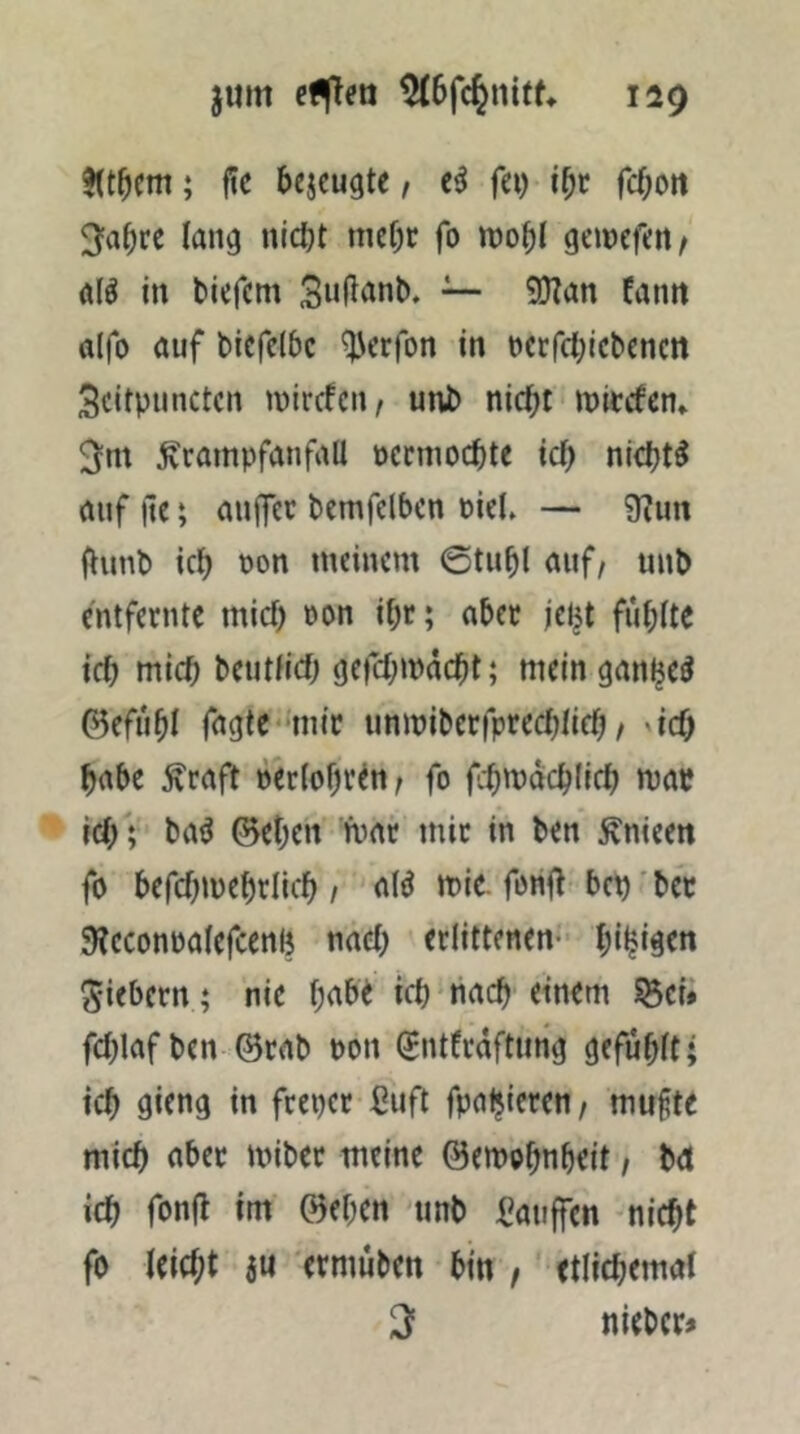 ; üc bejcugte, fei) ibr fcbott 3'abrc lang nicbt nief)C fo mobl geinefert/ a(^ in biefem ~ OTan fantt ö(fo auf bicfelbc ^erfon in ncrfcbicbcncn Scirpiinctcn inircfcn, unb nicht mitcfen* Krampfanfall occmochte ich ni<ht^ auf jte; anjfec bemfelbcn niel» — 9?un (lunb ich oon meinem 6tuhl auf, unb entfernte mich öon ihr; aber je^t fühlte ich mich beutfich gefchmdcht; mein ganl^e^ ©efuhl fagte'-mir unmiberfprechlich, 'ich habe Kraft n'erlohren, fo fchmdchlich map ich; ba^ ©eben mar mir in ben Knieen fo befchmehrlich / alö mit fonil bep' bet 9?cconpalefcenh nach erlittenen- hi^i^rn fiebern; nie tch nach einem S8ci» fchlafben ©rab pon Sntfraftmig gefühlt; ich flirng in freper Cuft fpaljieren, mufte mich aber miber meine ©emohnheit, bet ich fonfl im ©eben unb ßauffen nicht fo leicht iu ermuben bin , etlichemal 2 nieber#