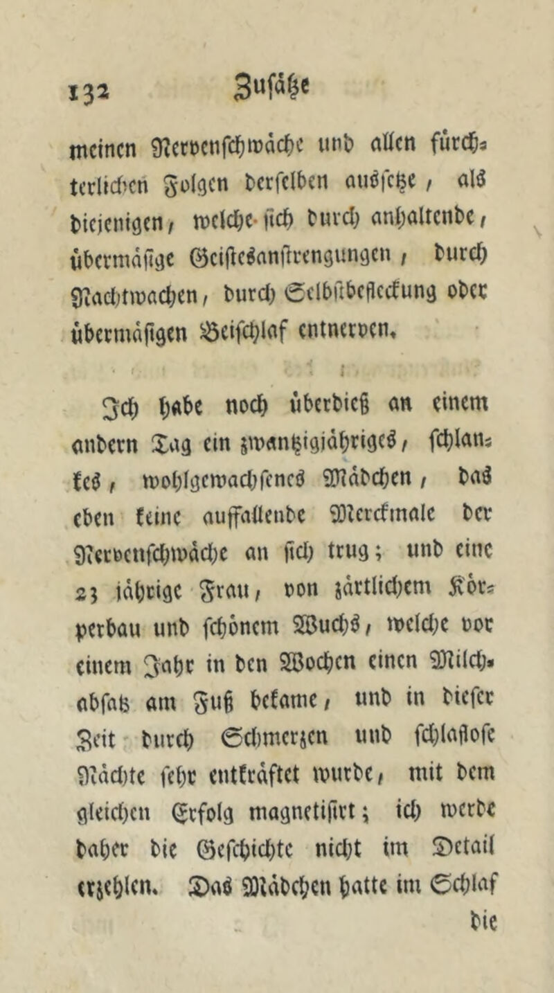 meinen 9?ert)enrcl^n)dc^)c unt» atten fürc^a tcrlicf^cn terfelbcn auöfc^e, alä diejenigen/ mclc^c-ftef) durd; nndaltcnbc/ wbermdfigc (Bci(ic^nn|li*engungcn ; durc^ ej^admnacben, durd) Sclbilbcfledung odec übeemaftgen ^eifcblnf entnetpcn. t t;«be noed überdies an einem ondern Xng ein 5m«n^igjddrige^, fcljlans Ui , moblgcmadjfencö ?D?ddcben / dnä eben feine nuffallende 'Dlcrcfmnlc da* i)tetöcnfd)n)dd;e an ttd) trug; «nd eine 2? idbeige »on jdrtlid^em ^bu petbüu und febonem SBueb^/ meldK not einem 3^abc in den SSoeben einen 3nild> abfalj am 5u§ befamc/ und in diefet Seit' durch ©dimerjen und fd^laflofc 9Md)te febt entCrdftet murdC/ mit dem gleid)en Erfolg magnetiftrt ^ id) merde daher die @ercbid)tc nid}t im ©etaii (rjeblen. S)aö 93iddd;en bniic im ©eblaf die