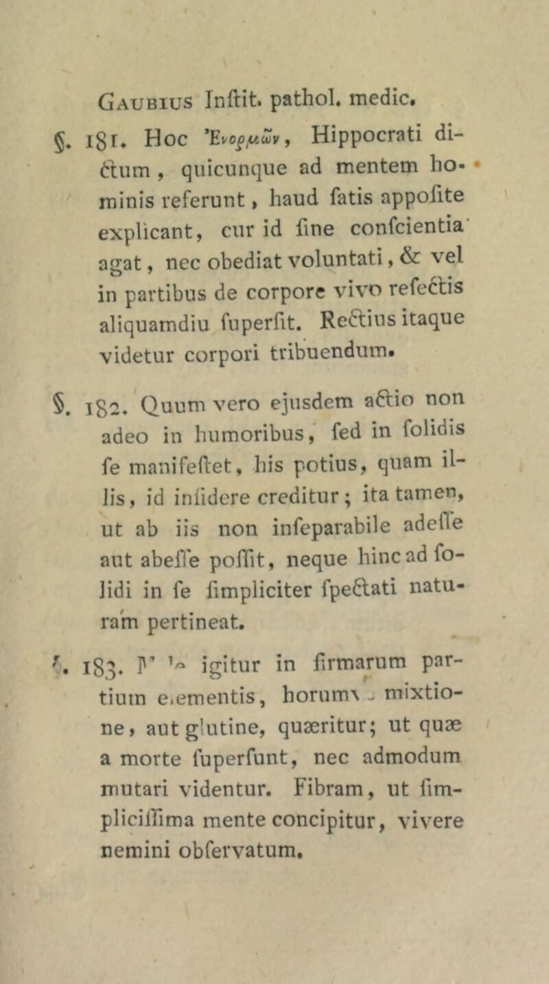 Gaubius Inftit. pathol. medic. §. i8i» Hoc ’Evopyuä)», Hippocrati di- dum , quicunque ad mentem ho- • minis referunt, haud fatis appofite explicant, cur id fine confcientia’ agat, nec obediat voluntati, & vel in partibus de corpore vivo refectis aliquamdiu fuperfit. Reftius itaque videtur corpori tribuendutn. §. 182/Quum vero ejusdem aftio non adeo in humoribus, fed in folidis fe manifefiet, bis potius, quam il- Jis, id inlidere creditur; ita tarnen, ut ab iis non infeparabile adefle aut abeile poffit, neque hincadfo- iidi in fe fimpliciter fpeftati natu- ram pertineat. 183. r igitur in firmarum par- tium e.ementis, horum\ - mixtio- ne, aut glutine, quaeritur; ut quae a morte fuperfunt, nec admodum mutari videntur. Fibram, ut fim- plicilfima mente concipitur, vivere nemini obfervatum.