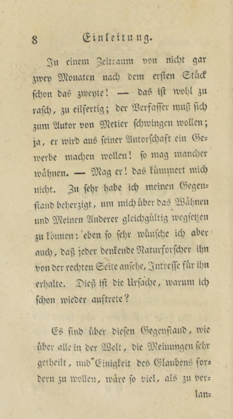 3n einem peitvaum non nid)r gmei) 9}iouatcn nad) Dem elften ^tnrf fd)pn Day jmei^tel — Daö tft midjl 311 rafd), 511 eilfertig; Dev 5?cvfnfer mnf; ftd) 3nm Ülutov Don ^Oectiev fd)mingen moUen; ja, er mirb auö feiner Slntorfd}aft ein (^)C; werbe mad}en wollen’, fo mag mand)er iv.al)nen, — ?0cag erl Daö flimmert mid) Hiebt. 3n fet)r l)abc id) meinen @egen; fmnb bcber5igt, nm mid? über Da;’ ?lBvtl)neu nnb 9?ieinen Ülnberer glcidignltig wegfeben 511 finmen: ‘eben fo fel)r wunfd}C id? aber ■ and?, Da0 jeber bentenbe5]atiirforfd?er il?n von ber red?ten Seite aniel?e, 3'ntreffe für il?n ertialte. ift bie Urfad?e, warum id? fd?on wieber anftrctc? ftnb fiber biefen (^iegenftanb, ivic iiber alle in ber ^IBclt, bie 9i)ieinnngcn fcl)r getbeilt, nnb'Ginigfeit beo d'lanbeny fors Dem 511 wollen, wäre fo viel, alf’ 511 vers laiu