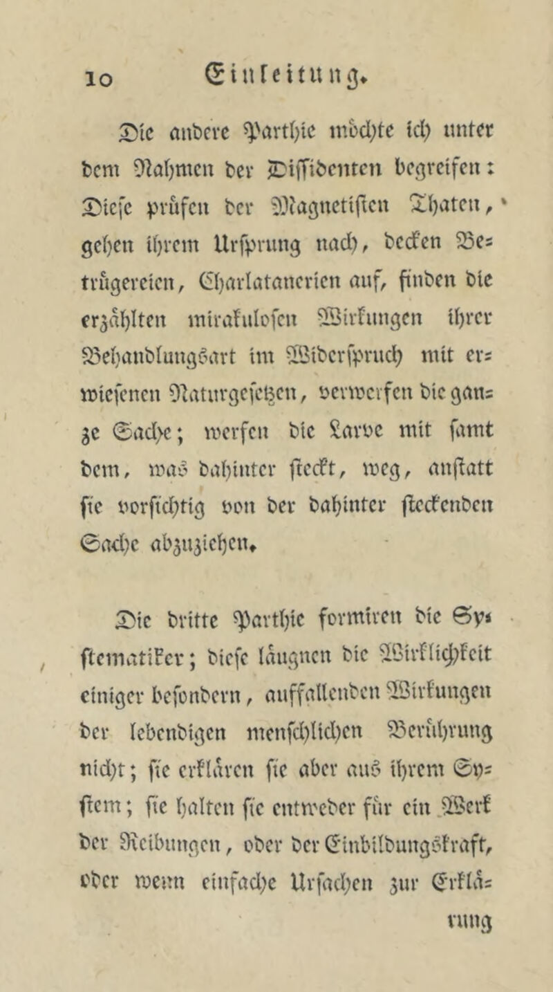 aubcrc ^yartl^ic tnüd;te icl) iint^r bcm 9k()mcn ter J^ifTiöciucn bc<^rcifcn: S5icfc vvufcu bcr iOfagncttftcn 'iljatcti, * ge()cn il)i-cm Uffv''wng nad), tcd'cn 25cs trugevcicn, Öjarlatancricn auf, finbcn Die er^aljlten mtrafulofcn ^ir^ungen U)rci' S^elianblungöart im vßibcrfprud; mit evs miefenen OlatuvgcfcBcn, ücvmcvfcu bic gan: ge 0ad>c; merfeu bic Savue mit famt bem, wav ba()iutcr ftceft, meg, anfiatt fic uorftd^tig tuMt ber bal^intcr flccfcnbcn 0ad)c ab^ujicijeu» bvittc ?pavt()ic fovmti-cu bic 6y* , ftcmatiFcv; biefe laucjucn bic ^lC'irfIicf;fcit einiger befonbevn, auffallcnbcn ^ßivfuugen ber lebcnbigcn mcnfd)Ud)cn S?'Cvul)vuug uid;t; ftc erflaven fic aber au$ U)rcm 0i)s ftem; fic (laifcn fic entmeber für ein ber SKcibnngcn, ober ber (Jinbilbungötraft, eher meun cinfad;c Urfad;en jnr ^-rfia: vung