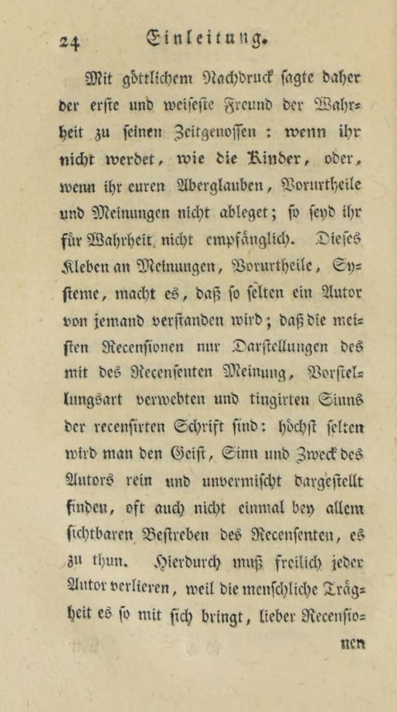 2Kit g5ttltcl}cni Okd;brurf fngtc bafjcr ber erftc unb wcifcfte grcunb bcv SSrtbrs ^cit ju feinen Beitgenofen : wenn ibr md)t werbet, wie bie B.inber, ober, ivemt ibr euren Slberglauben, 5>ovuvtI)cilc unb 9}Jcttumgen nld;t ableget; fo feyb tbr für ©abrbeit. nicht cm^f^natid?. S^tefeö kleben an S^etnungen, ^ovurtbeilc, 0i)5 fieme, mad)t e§, bajj fo feiten ein 3lutor uon jemanb ocrjtanben tuirb; bafj bie rncu fien Siecenfionen nur S^arftellungen bed mit bei^ aicccnfcnten 9)teinung, 33orftels Inngbavt ocvmcbtcn unb tingivten ©inn^ ber vecenftvten ©d^vift finb: bod?fl feiten mivb man ben ©cift, ©inn unb B^^’cf'be^ 5Iutov6 rein unb unoermifcht bavgeftellt fnbcu, oft aud} nid)t einmal be^ allem fichtbavcn ^eflveben bce SRecenfenten, e^ 3» tl)un» .?;>icvbuvd} mui? freilid) jeber Slutov verlieren, meil bientcnfchlid^c ^raga l)Cit Cb fo mit fid; bringt, lieber Srccenftos nen