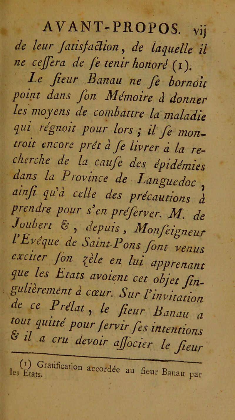 AVANT-PROPOS, vij de leur JamfaSion, de laquelle il ne cejjera de fe tenir honoré (i). Le Jîeur Banau ne Je bornoit point dans Jon IBémoire d donner les moyens de combattre la maladie qui régnait pour lors ; U Je mon- troit encore prêt à Je livrer d la re- cherche de la eau Je des épidémies dans la Province de Languedoc ainfi qu’à celle des précautions à prendre pour s’en préferver. M. de Joubert & , depuis , Monjeigneur I Eveque de Saint-Pons font venus excuer fon qèle en lui apprenant que les Etats avaient cet objet fin. guheremént d cœur. Sur l’invitation de ce Prélat, le fieur Banau a tout quitté pour fervir fes intentions ^ il a cru devoir ajfocier le fieur Banau nar