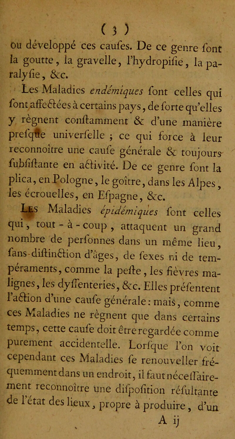 OU développé ces caufes. De ce genre font ia goutte, la gravelle, l’hydropife, la pa- ralyse, &c. Les Maladies endémiques font celles qui font affeftées à certains pays, de forte qu’elles y régnent conftamment & d’une manière prefqte univerfelle j ce qui force à leur reconnoitre une caufe generale & toujours' fubfiftante en aéHvité. De ce genre font la plica, en Pologne, le goitre, dans les Alpes, les écrouelles, en Efpagne, &c. Les Maladies épidémiques font celles qui, tout - à - coup , attaquent un grand nombre de perfonnes dans un même lieu, fans - diftinêlion d âges, de fexes ni de tem- péraments, comme la pefte, les fièvres ma- lignes, les dy ffenteries, &c. Elles préfentent 1 aêHon d’une caufe générale : mais, comme ces Maladies ne régnent que dans certains temps, cette caufe doit être regardée comme purement accidentelle. Lorfque l’on voit cependant ces Maladies fe renouveller fré- quemment dans un endroit, ilfautnécelEaire- ment reconnoitre une difpofition réfultante de 1 état des lieux, propre à produire, d’un