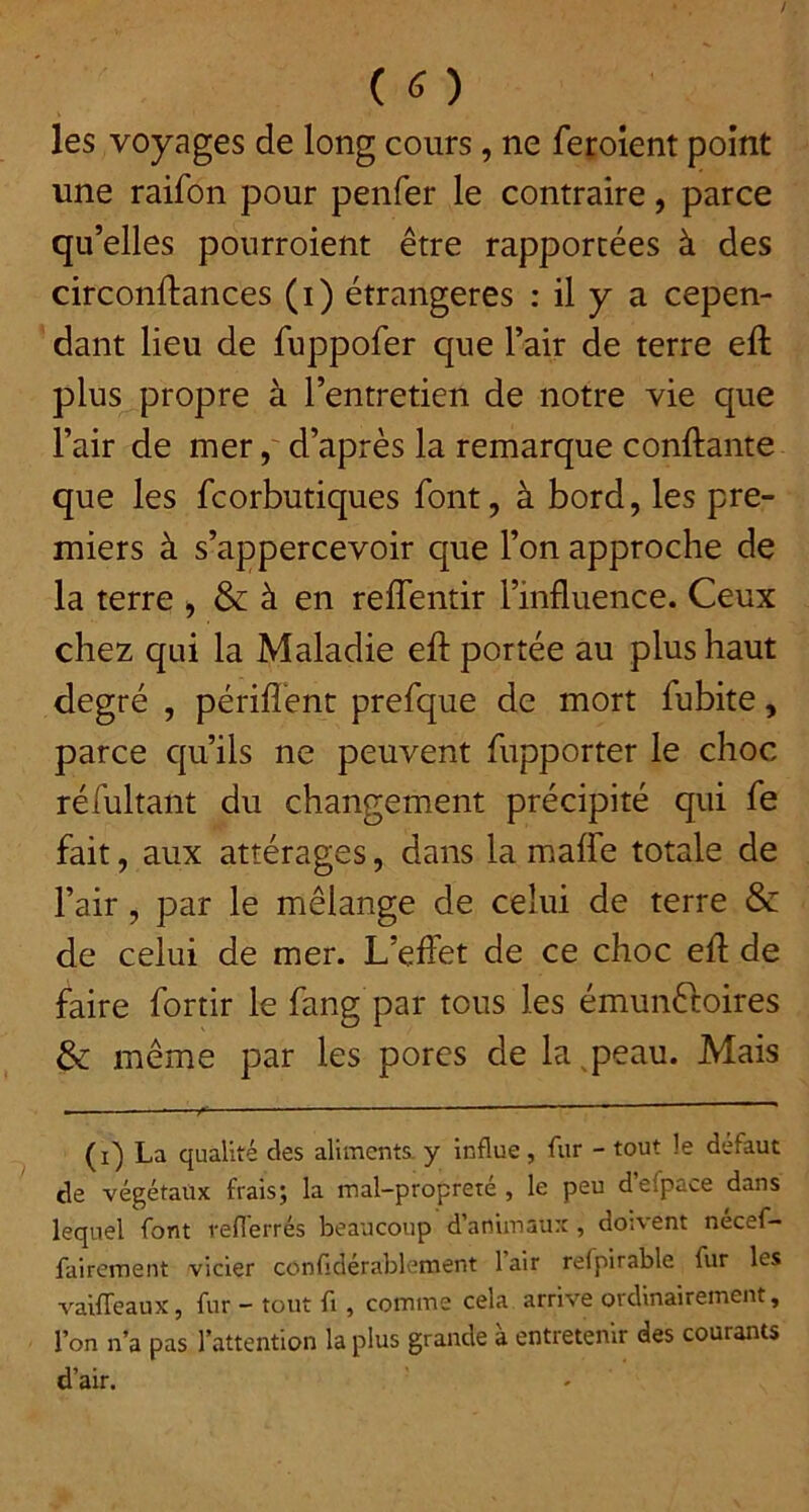 les voyages de long cours, ne feroient point une raifon pour penfer le contraire, parce qu’elles pourroient être rapportées à des circonftances (i) étrangères : il y a cepen- dant lieu de fuppofer que l’air de terre eft plus propre à l’entretien de notre vie que l’air de mer, d’après la remarque conftante que les fcorbutiques font, à bord, les pre- miers à s’appercevoir que l’on approche de la terre , & à en reffentir l’influence. Ceux chez qui la Maladie eft portée au plus haut degré , périflént prefque de mort fubite, parce qu’ils ne peuvent fupporter le choc réfultant du changement précipité qui fe fait, aux attérages, dans la maffe totale de l’air, par le mélange de celui de terre & de celui de mer. L’eflet de ce choc eft de faire fortir le fang par tous les émunftoires & même par les porcs de la^peau. Mais (i) La qualité des aliments, y influe , fur - tout le defaut de végétaux frais; la mal-propreté , le peu d’efpace dans lequel font reflérrés beaucoup d’animaux , doivent necef- fairement vicier confdérablement 1 air refpirable fur les vaifTeaux, fur - tout fi, comme cela arrive ordinairement, l’on n’a pas l’attention la plus grande à entretenir des courants d’air.