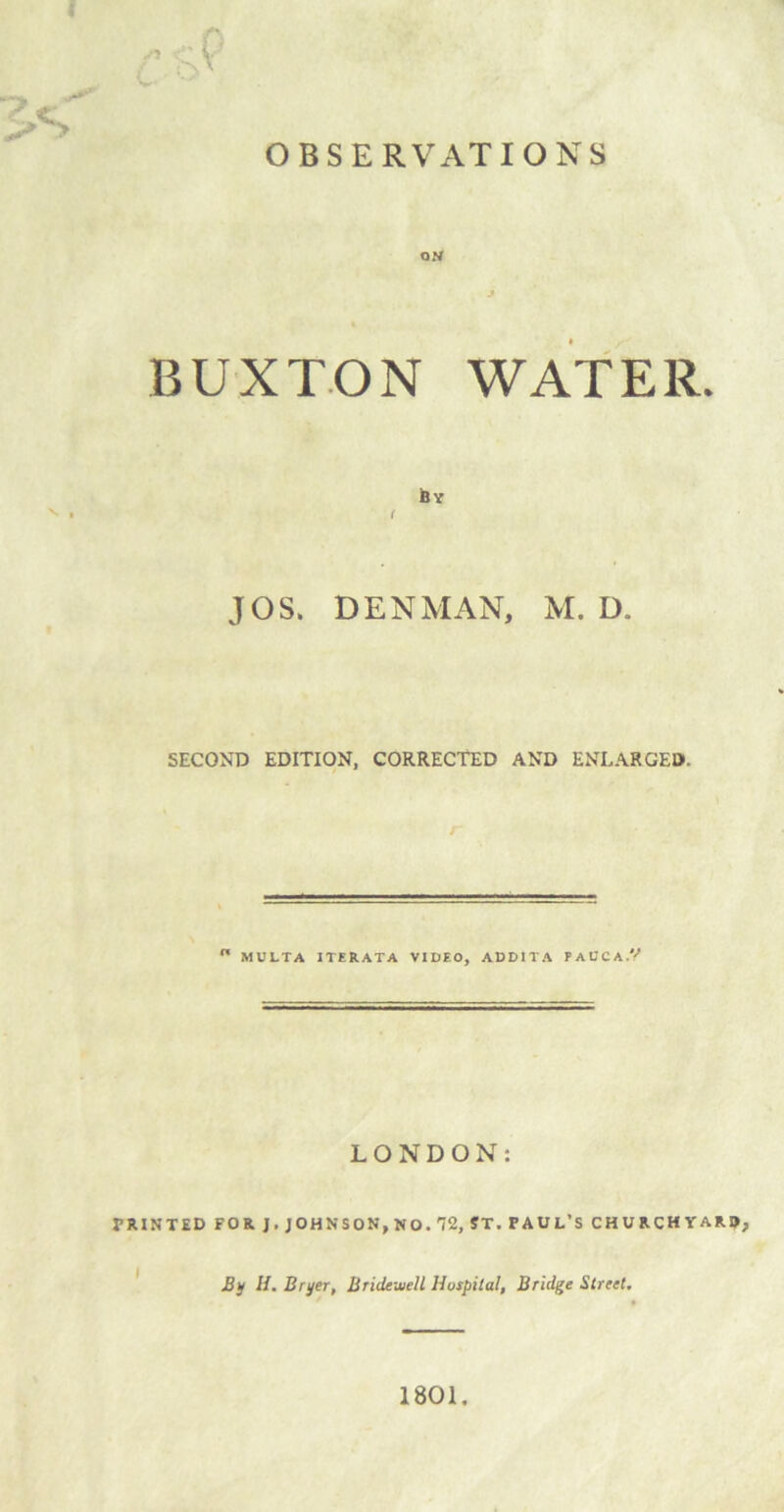 ON BUXTON WATER. By * . i JOS. DENMAN, M. D. SECOND EDITION, CORRECTED AND ENLARGED,  MULTA ITERATA VIDEO, ADDITA PAUCA.V LONDON: PRINTED FOR). JOHN SON,NO. 72, ST. PAUL’S CHURCHYARD, By H. Bri/er, Bridewell Hospital, Bridge Street. 1801.