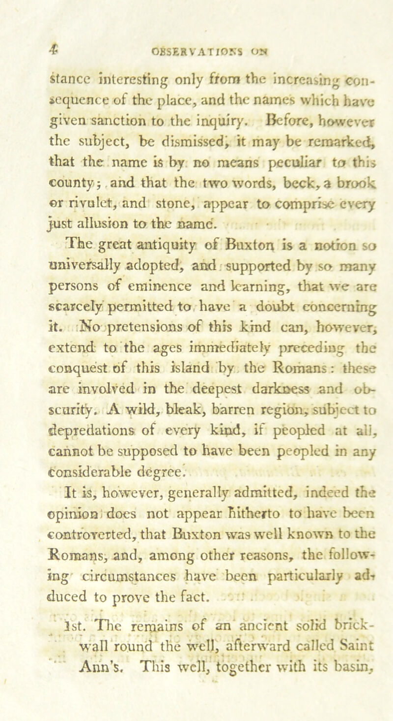 stance interesting only from the increasing con- sequence of the place, and the names which have given sanction to the inquiry. Before, however the subject, be dismissed, it may be remarked, that the name is by no means peculiar to this county; and that the two words, beck, a brook or rivulet, and stone, appear to comprise every just allusion to the name. The great antiquity of Buxton is a notion so universally adopted, and supported by so many persons of eminence and learning, that we are scarcely permitted to have a doubt concerning it. No pretensions of this kind can, however, extend to the ages immediately preceding the conquest of this island by the Romans: these are involved in the deepest darkness and ob- scurity. A wild, bleak, barren region, subject to depredations of every kind, if peopled at all, cannot be supposed to have been peopled in any considerable degree. It is, however, generally admitted, indeed the opinion does not appear hitherto to have been controverted, that Buxton was well known to the Romans, and, among other reasons, the follow- ing circumstances have been particularly ad-? duced to prove the fact. 1st. The remains of an ancient solid brick- wall round the well, afterward called Saint Ann’s. This well, together with its basin.