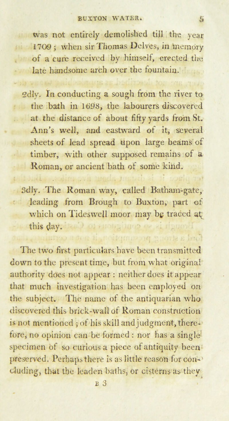 was not entirely demolished till the year 1709 ; when sir Thomas Delves, in memory of a cure received by himself, erected the late handsome arch over the fountain. 2dly. In conducting a sough from the river to the bath in 1698, the labourers discovered at the distance of about fifty yards from St. Ann’s well, and eastward of it, several sheets of lead spread upon large beams of timber, with other supposed remains of a Roman, or ancient bath of some kind. » • *. , i 3dly. The Roman way, called Batham-gatc, leading from Brough to Buxton, part of which on Tidesvvell moor may by traced a^ this day. The two first particulars have been transmitted down to the present time, but from what original authority does not appear : neither does it appear that much investigation has been employed on the subject. The name of the antiquarian who discovered this brick-wall of Roman construction is not mentioned ; of his skill and judgment, there- fore, no opinion can be formed : nor has a single specimen of so curious a piece of antiquity been preserved. Perhaps there is as little reason for con- cluding, that the leaden baths, or cisterns as they b 3