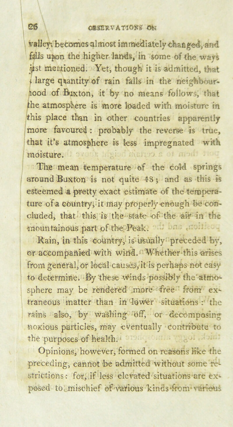 as OlSHHVATlOKg OK valley; becomes almost immediately changed, and fells upon the higher lands, in some of the ways j^st mentioned. Yet, though it is admitted, that i large quantity of rain falls in the neighbour- hood of Buxton, it by no means follows, that the atmosphere is more loaded with moisture in this place than in other countries apparently more favoured : probably the reverse is true, that it’s atmosphere is less impregnated with moisture. The mean temperature of the cold springs around Buxton is not quite 48; and as this is esteemed a pretty exact estimate of the tempera- ture of a country, it may pfoperly enough be con- cluded, that this is the state of the air in the mountainous part of the Peak. < Rain, in this country, is-usually preceded by, or accompanied with wirid.f Whether this arises from generator local-causes, it is perhaps not easy to determine. By these \Vinds possibly the' atmo^ sphere may be rendered .more free from ex- traneous matter than in -lower situations : the rains also, by washing off, or decomposing noxious particles, may eventually contribute to the purposes of health. ‘ . Opinions, however, formed on reasons like the preceding, cannot be admitted without some re- strictions: for, if less elevated situations-are ex- posed to . mischief of1'Various binds ‘from- various