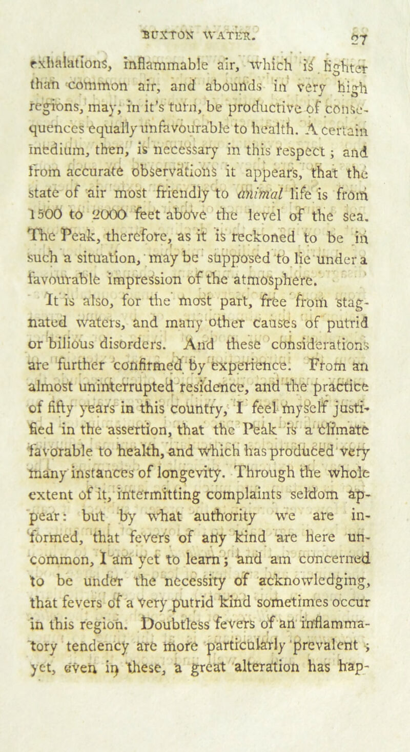 ?7 exhalations, inflammable air, which ‘if lighter than common air, and abounds in very high regions, may, in it’s turn, be productive of conse- quences equally unfavourable to health. A certain medium, then, is necessary in this respect; and from accurate observations it appears, that the state of air most friendly to aiiimal life is from 1500 to 2000 feet above the level of the sea. The Peak, therefore, as it is reckoned to be iii such a situation, may be supposed tb lie under a favourable impression of the atmosphere. If is also, for the most part, free ’ fro in 'stag- nated waters, and many other causes of putrid or bilious disorders. And these considerations are further confirmed by experience. From an almost uninterrupted residence, and the practice of fifty years in this country, I feel fnysblf justi- fied in the assertion, that the Peak ix a Climate favorable to health, and which has produced very tnany instances of longevity. Through the whole extent of it, intermitting complaints seldom ap- pear: but by what authority we are in- formed, that fevers of any kind are here un- common, I am yet to learn; and am concerned to be under the necessity of acknowledging, that fevers of a Very putrid kind sometimes occur in this region. Doubtless fevers of an inflamma- tory tendency are mote particularly prevalent yet, even ii) ‘these, 'a great alteration has hap-