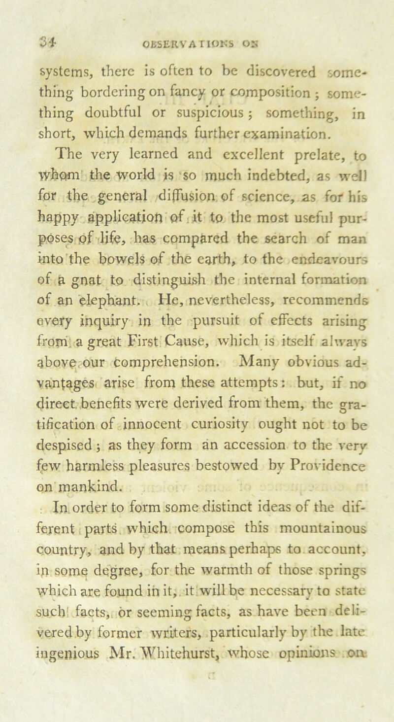 24- systems, there is often to be discovered some- thing bordering on fancy or composition ; some- thing doubtful or suspicious; something, in short, which demands further examination. The very learned and excellent prelate, to whom the world is so much indebted, as well for the general diffusion of science, as for his happy application of it to the most useful pur- poses of life, has compared the search of man into the bowels of the earth, to the endeavour- of a gnat to distinguish the internal formation of an elephant. He, nevertheless, recommends every inquiry in the pursuit of effects arising from a great First Cause, which is itself always above our comprehension. Many obvious ad- vantages arise from these attempts: but, if no direct benefits were derived from them, the era- tification of innocent curiosity ought not to be despised; as they form an accession to the very few harmless pleasures bestowed bv Providence on mankind. In order to form some distinct ideas of the dif- ferent parts which compose this mountainous country, and by that means perhaps to account, in some degree, for the warmth of those springs which are found in it, it will be necessary to state such facts, or seeming facts, as have been deli- vered by former writers, particularly by the late ingenious Mr. Whitehurst, whose opinions on