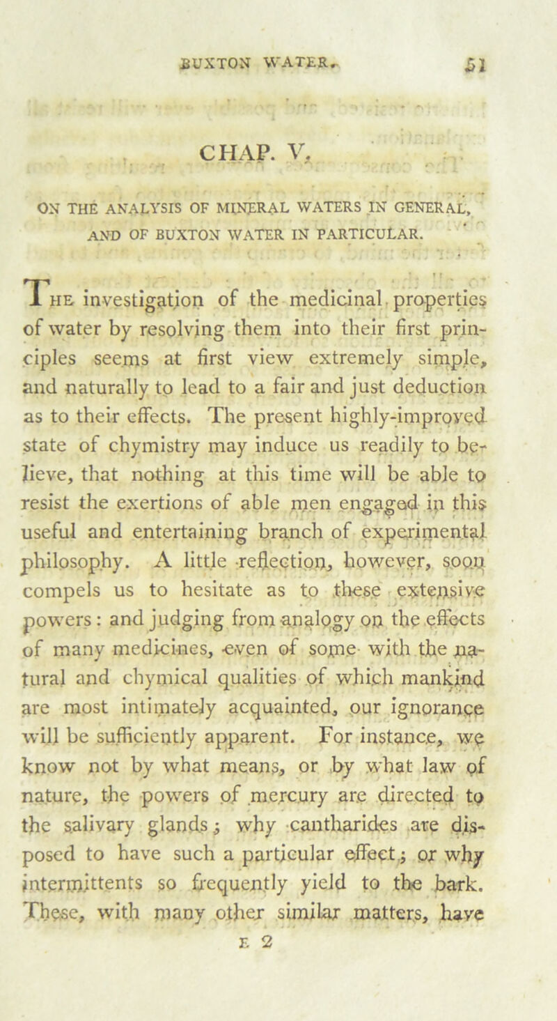 CHAP. V. ON THE ANALYSIS OF MINERAL WATERS IN GENERAL, AND OF BUXTON WATER IN PARTICULAR. r *. t ■ r * * • • t f The investigation of the medicinal properties of water by resolving them into their first prin- ciples seems at first view extremely simple, and naturally to lead to a fair and just deduction as to their effects. The present highly-improved state of chymistry may induce us readily to be- lieve, that nothing at this time will be able to resist the exertions of able men engaged in this useful and entertaining branch of experimental philosophy. A little reflection, however, soon compels us to hesitate as to these extensive powers: and judging from analogy on the effects of many medicines, even of some with the na- tural and chymical qualities of which mankind are most intimately acquainted, our ignorance will be sufficiently apparent. For instance, we know not by what means, or by what law of nature, the powers of mercury are directed to the salivary glands why cantharides are dis- posed to have such a particular effect.; or wffiy intermittents so frequently yield to the bark. These, with many other similar matters, have