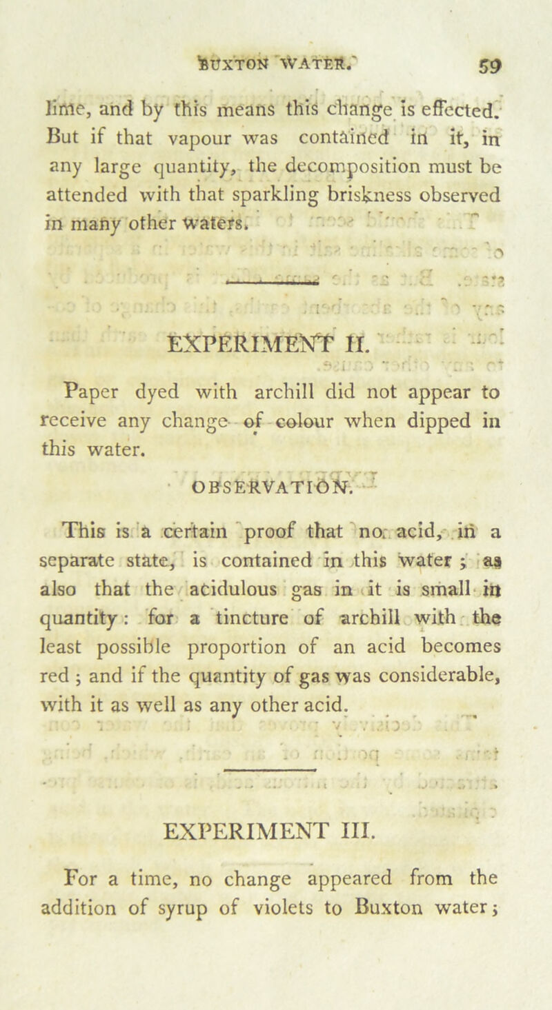 lime, and by this means this change is effected. But if that vapour was contained in it, in any large quantity, the decomposition must be attended with that sparkling briskness observed in many other waters. EXPERIMENT II. .s-:i >•  i rt Paper dyed with archill did not appear to receive any change of colour when dipped in this water. OBSERVATION'. This is a certain proof that no: acid, in a separate state, is contained in this water ; as also that the acidulous gas in it is small in quantity: for a tincture of archill with the least possible proportion of an acid becomes red ; and if the quantity of gas was considerable, with it as well as any other acid. ’ . - . > r.\ •; oq EXPERIMENT III. For a time, no change appeared from the addition of syrup of violets to Buxton water j