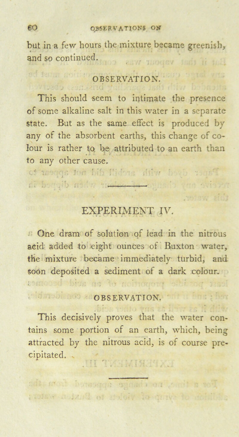 but in a few hours the mixture became greenish, and so continued. OBSERVATION. f ... This should seem to intimate the presence of some alkaline salt in this water in a separate state. But as the same effect is produced by any of the absorbent earths, this change of co- lour is rather to, be attributed to an earth than to any other cause. //■ ]■ ■■ 1 '' . i . ■ EXPERIMENT IV. One dram of solution of lead in the nitrous acid' added to eight ounces of Buxton water, the mixture became immediately turbid, and soon deposited a sediment of a dark colour. » •*';/) : > * OBSERVATION. This decisively proves that the water con- tains some portion of an earth, which, being attracted by the nitrous acid, is of course pre- cipitated. V