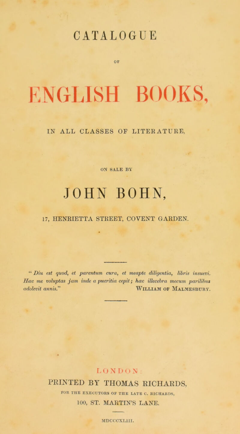 CATALOGUE OF IN ALL CLASSES OF LITERATURE, ON SALE BY JOHN BOHN, 17, HENRIETTA STREET, CO VENT GARDEN. “ Diu est quod, et parentum cura, et meapte diligentia, libris insuevi. Hcec me voluptas jam inde a pueritia cepit; hoec illecebra mecum parilibus adolevit annis.,, William of Malmesbury. L O N L) (> N PRINTED BY THOMAS RICHARDS, FOR THE EXECUTORS OF TnE LATE C. RICHARDS, 100, ST. MARTIN’S LANE. MDCCCXL1II.