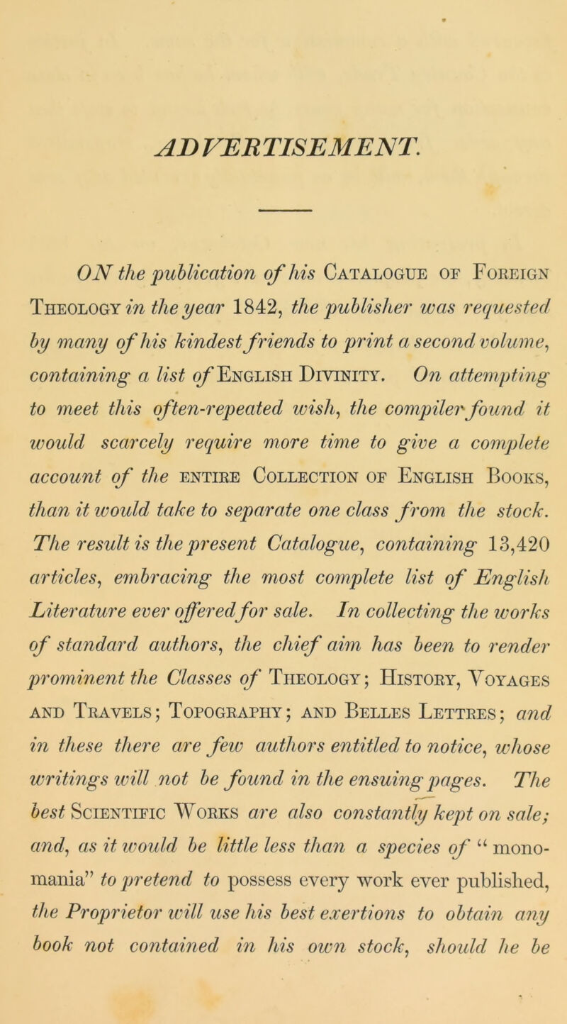 AD VER TISE ME NT ON the publication of his Catalogue of Foreign Theology in the year 1842, the publisher was requested by many of his kindest friends to print a second volume, containing a list of English Divinity. On attempting to meet this often-repeated wish, the compiler found it would scarcely require more time to give a complete account of the entire Collection of English Books, than it ivould take to separate one class from the stock. The result is the present Catalogue, containing 13,420 articles, embracing the most complete list of English, Literature ever offeredfor sale. In collecting the works of standard authors, the chief aim has been to render prominent the Classes of Theology ; History, Voyages and Travels; Topography; and Belles Lettres; and in these there are few authors entitled to notice, whose writings will not be found in the ensuing pages. The best Scientific Works are also constantly kept on sale; and, as it ivould be little less than a species of u mono- mania” to pretend to possess every work ever published, the Proprietor will use his best exertions to obtain any book not contained in his own stock, should he be