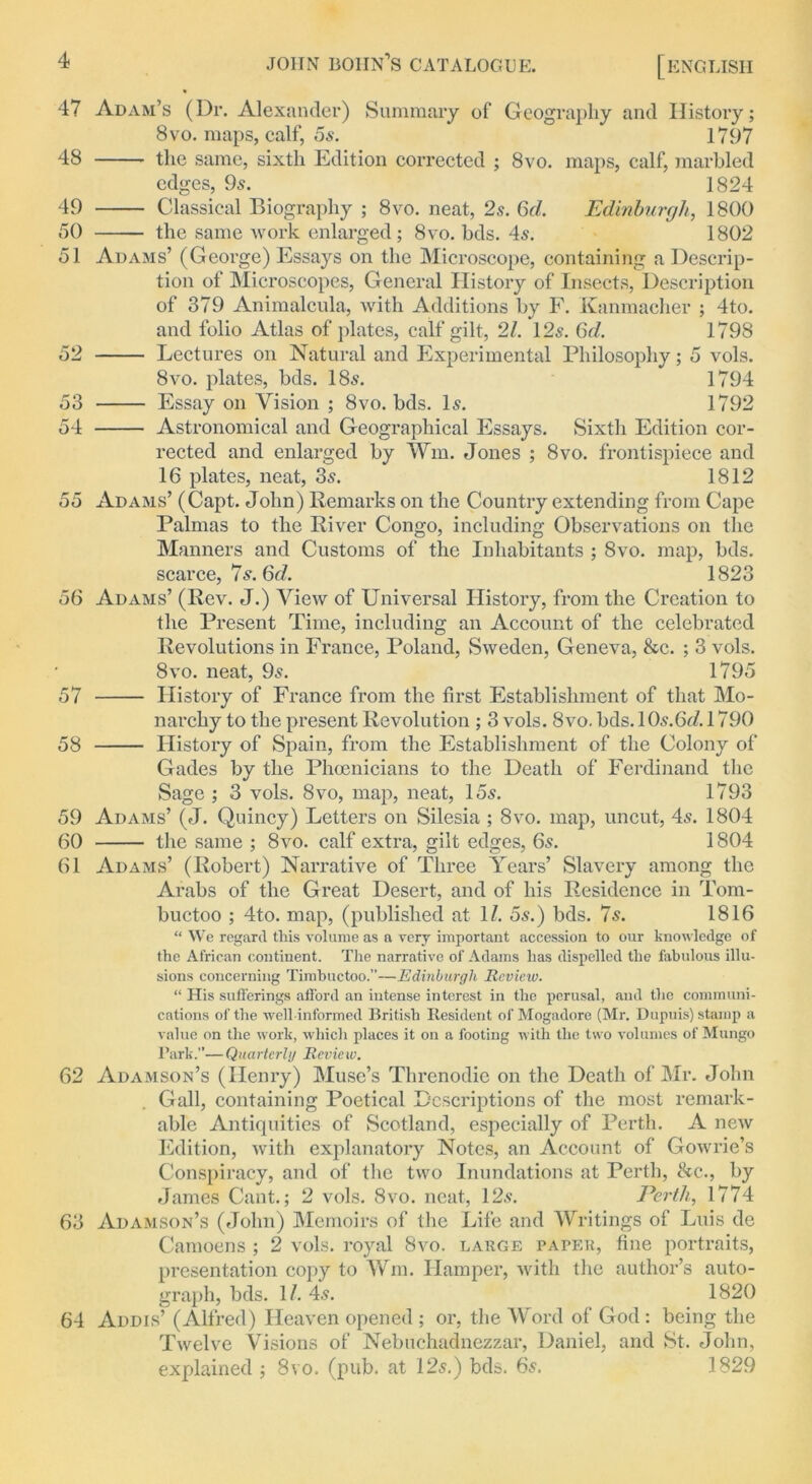 60 61 47 Adam’s (Dr. Alexander) Summary of Geography and History; 8vo. maps, calf, 5s. 1797 the same, sixth Edition corrected ; 8vo. maps, calf, marbled edges, 9s. 1824 Classical Biography ; 8vo. neat, 2s. 6d. Edinburgh, 1800 the same work enlarged; 8vo. bds. 4s. 1802 Adams’ (George) Essays on the Microscope, containing a Descrip- tion of Microscopes, General History of Insects, Description of 379 Animalcula, with Additions by F. Kanmacher ; 4to. and folio Atlas of plates, calf gilt, 21. 125. 6d. 1798 Lectures on Natural and Experimental Philosophy; 5 vols. 8vo. plates, bds. 18s. 1794 Essay on Vision ; 8vo. bds. Is. 1792 Astronomical and Geographical Essays. Sixth Edition cor- rected and enlarged by Win. Jones ; 8vo. frontispiece and 16 plates, neat, 3s. 1812 55 Adams’ (Capt. John) Remarks on the Country extending from Cape Palmas to the River Congo, including Observations on the Manners and Customs of the Inhabitants ; 8vo. map, bds. 48 49 50 51 52 53 54 scarce, 7s. 6d. 1823 56 Adams’ (Rev. J.) View of Universal History, from the Creation to the Present Time, including an Account of the celebrated Revolutions in France, Poland, Sweden, Geneva, &c. ; 3 vols. 8vo. neat, 9s. 1795 57 History of France from the first Establishment of that Mo- narchy to the present Revolution ; 3 vols. 8vo. bds. 10s.6J. 1790 58 History of Spain, from the Establishment of the Colony of Gades by the Phoenicians to the Death of Ferdinand the Sage ; 3 vols. 8vo, map, neat, 15s. 1793 59 Adams’ (J. Quincy) Letters on Silesia ; 8vo. map, uncut, 4s. 1804 the same ; 8vo. calf extra, gilt edges, 6s. 1804 Adams’ (Robert) Narrative of Three Years’ Slavery among the Arabs of the Great Desert, and of his Residence in Tom- buctoo ; 4to. map, (published at 1/. 5s.) bds. 7s. 1816 “ We regard this volume as a very important accession to our knowledge of the African continent. The narrative of Adams has dispelled the fabulous illu- sions concerning Timbuctoo.”—Edinburgh Review. “ His sufferings afford an intense interest in the perusal, and the communi- cations of the well informed British Resident of Mogadore (Mr. Dupuis) stamp a value on the work, which places it on a footing with the two volumes of Mungo Park.”— Quarterly Rcvic w. 62 Adamson’s (Henry) Muse’s Threnodic on the Death of Mr. John Gall, containing Poetical Descriptions of the most remark- able Antiquities of Scotland, especially of Perth. A new Edition, with explanatory Notes, an Account of Gowrie’s Conspiracy, and of the two Inundations at Perth, &c., by James Cant.; 2 vols. 8vo. neat, 12s. Perth, 1774 63 Adamson’s (John) Memoirs of the Life and Writings of Luis de Camoens ; 2 vols. royal 8vo. large paper, fine portraits, presentation copy to Wm. Hamper, with the author’s auto- graph, bds. 1/. 4s. 1820 64 Addis’ (Alfred) Heaven opened ; or, the Word of God: being the Twelve Visions of Nebuchadnezzar, Daniel, and St. John, explained ; 8vo. (pub. at 12s.) bds. 6s. 1829