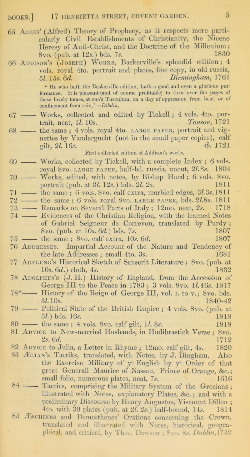 65 Addis’ (Alfred) Theory of Prophecy, as it respects more parti- cularly Civil Establishments of Christianity, the Nicene Heresy of Anti-Christ, and the Doctrine of the Millenium; 8vo. (pub. at 12s.) bds. 7s. 1830 66 Addison’s (Joseph) Works, Baskerville’s splendid edition; 4 vols. royal 4to. portrait and plates, fine copy, in old russia, 57 15s. 6d. Birmingham, 1761 “ He who hath the Baskerville edition, hath a good and even a glorious per- formance. It is pleasant (and of coarse profitable) to turn over the pages of these lovely tomes, at one’s Tusculum, on a day of oppression from heat, or of confinement from rain.''—D'lbdin. 67 Works, collected and edited by Tick ell ; 4 vols. 4to. por- trait, neat, 1/. 10s. Tonson, 1721 68 the same ; 4 vols. royal 4to. large paper, portrait and vig- nettes by Vandergucht (not in the small paper copies), calf gilt, 21. 16s. ih. 1721 First collected edition of Addison’s works. 69 Works, collected by Tickell, fvith a complete Index ; 6 vols. royal 8vo. large paper, half-bd. russia, uncut, 278s. 1804 70 Works, edited, with notes, by Bishop Hurd ; 6 vols. 8vo. portrait (pub. at 37 12s.) bds. 27 2s. 1811 71 the same ; 6 vols. 8vo. calf extra, marbled edges, 373s. 1811 72 the same ; 6 vols. royal 8vo. large paper, bds. 278s. 1811 73 Remarks on Several Parts of Italy ; 12mo. neat, 2s. 1718 74 Evidences of the Christian Religion, with the learned Notes of Gabriel Seigneur de Correvon, translated by Purdy ; 8vo. (pub. at 10s. 6d.) bds. 7s. 1807 75 the same ; 8vo. calf extra, 10s. 6d. 1807 76 Addresses. Impartial Account of the Nature and Tendency of the late Addresses ; small 4to. 3s. 1681 77 Adelung’s Historical Sketch of Sanscrit Literature ; 8vo. (pub. at 10s. 6d.) cloth, 4s. 1832 78 Adolphus’s (J. II.) History of England, from the Accession of George III to the Peace in 1783 ; 3 vols. 8vo. 17 16s. 1817 78* History of the Reign of George III, vol. i. to v.; 8vo. bds. 37 10s. 1840-42 79 Political State of the British Empire ; 4 vols. 8vo. (pub. at 37) bds. 16s. 1818 80 the same ; 4 vols. 8vo. calf gilt, 17 8s. 1818 81 Advice to New-married Husbands, in Hudibrastick Verse ; 8vo. 2s. 6d. 1712 82 Advice to Julia, a Letter in Rhyme ; 12mo. calf gilt, 4s. 1820 83 vElian’s Tactiks, translated, with Notes, by J. Bingham. Also the Exercise Military of yc English by ye Order of that great Generali Maurice of Nassau, Prince of Orange, &c.; small folio, numerous plates, neat, 7s. 1616 b4 Tactics, comprising the Military System of the Grecians ; illustrated with Notes, explanatory Plates, &c.; and with a preliminary Discourse by Henry Augustus, Viscount Dillon ; 4to. with 39 plates (pub. at 27 2s.) half-bound, 14s. 1814 85 -ZEschines and Demosthenes’ Orations concerning the Crown, translated and illustrated with Notes, historical, geogra- phical, and critical, by Tlios. Dawson ; 8vo. 8s, Dublin, 1732