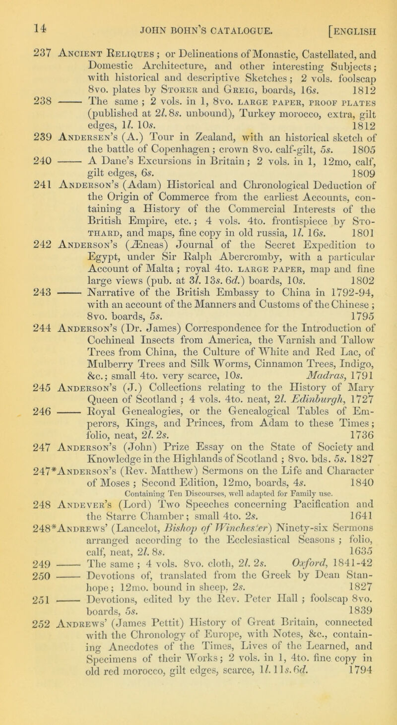 237 Ancient Reliques ; or Delineations of Monastic, Castellated, and Domestic Architecture, and other interesting Subjects; with historical and descriptive Sketches; 2 vols. foolscap 8vo. plates by Storer and Greig, boards, 165. 1812 238 The same ; 2 vols. in 1, 8vo. large paper, proof plates (published at 21.8s. unbound), Turkey morocco, extra, gilt edges, 11. 105. 1812 239 Andersen’s (A.) Tour in Zealand, with an historical sketch of the battle of Copenhagen ; crown 8vo. calf-gilt, 5s. 1805 240 A Dane’s Excursions in Britain; 2 vols. in 1, 12mo, calf, gilt edges, 65. 1809 241 Anderson’s (Adam) Historical and Chronological Deduction of the Origin of Commerce from the earliest Accounts, con- taining a History of the Commercial Interests of the British Empire, etc.; 4 vols. 4to. frontispiece by Sto- thard, and maps, fine copy in old russia, 1/. I65. 1801 242 Anderson’s (iEneas) Journal of the Secret Expedition to Egypt, under Sir Ralph Abercromby, with a particular Account of Malta ; royal 4to. large paper, map and fine large views (pub. at 3/. 135. 6d.) boards, IO5. 1802 243 Narrative of the British Embassy to China in 1792-94, with an account of the Manners and Customs of the Chinese ; 8vo. boards, 5s. 1795 244 Anderson’s (Dr. James) Correspondence for the Introduction of Cochineal Insects from America, the Varnish and Tallow Trees from China, the Culture of White and Red Lac, of Mulberry Trees and Silk Worms, Cinnamon Trees, Indigo, &c.; small 4to. very scarce, 105. Madras, 1791 245 Anderson’s (J.) Collections relating to the History of Mary Queen of Scotland ; 4 vols. 4to. neat, 21. Edinburgh, 1727 246 Royal Genealogies, or the Genealogical Tables of Em- perors, Kings, and Princes, from Adam to these Times; folio, neat, 21. 2s. 1736 247 Anderson’s (John) Prize Essay on the State of Society and Knowledge in the Highlands of Scotland ; 8vo. bds. 5s. 1827 247*Anderson’s (Rev. Matthew) Sermons on the Life and Character of Moses ; Second Edition, 12mo, boards, 45. 1840 Containing Ten Discourses, well adapted for Family use. 248 Andever’s (Lord) Two Speeches concerning Pacification and the Starre Chamber; small 4to. 2s. 1641 248*Andrews’ (Lancelot, Bishop of Winchester) Ninety-six Sermons arranged according to the Ecclesiastical Seasons ; folio, calf, neat, 21. 85. 1635 249 The same ; 4 vols. 8vo. cloth, 21. 2s. Oxford, 1841-42 250 Devotions of, translated from the Greek by Dean Stan- hope; 12mo. bound in sheep. 25. 1827 251 Devotions, edited by the Rev. Peter Hall ; foolscap 8vo. boards, 5s. 1839 252 Andrews’ (James Pettit) History of Great Britain, connected with the Chronology of Europe, with Notes, &c., contain- ing Anecdotes of the Times, Lives of the Learned, and Specimens of their Works; 2 vols. in 1, 4to. fine copy in old red morocco, gilt edges, scarce, 1/. 115.6d. 1794