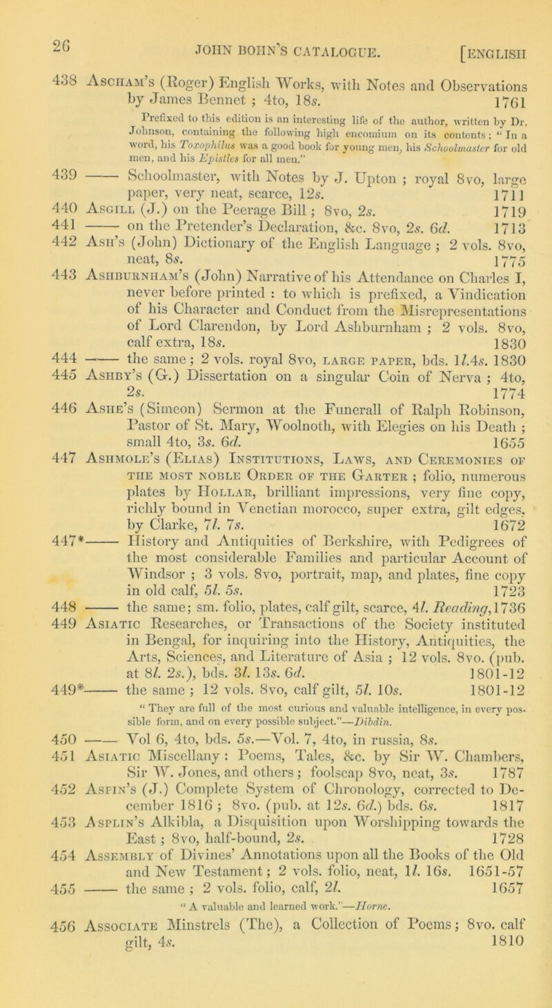 [ENGLISH 4.jS Asciiam s (Roger) English Works, with Notes and Observations by James Rennet ; 4to, 18s. 1761 1 lefixed to this edition is an interesting life of the author, written by Dr. Johnson, containing the following high encomium on its contents: “ In a word, his Toxophilus was a good book lor young men, his Schoolmaster for old men, and his Epistles for all men. 439 Schoolmaster, with Notes by J. Upton ; royal 8vo, large paper, very neat, scarce, 12s. * 1711 440 Asgill (J.) on the Peerage Bill; 8vo, 2s. 1719 441 on the Pretender’s Declaration, &c. 8vo, 2s. Qd. 1713 442 Ash’s (John) Dictionary of the English Language ; 2 vols. 8vo, neat, 8s. 1 1775 443 Ashburnham’s (John) Narrative of his Attendance on Charles I, never before printed : to which is prefixed, a Vindication ot his Character and Conduct from the Misrepresentations of Lord Clarendon, by Lord Ashburnham ; 2 vols. 8vo, calf extra, 18s. 1830 444 the same; 2 vols. royal 8vo, large paper, bds. l/.4s. 1830 445 Ashby’s (G.) Dissertation on a singular Coin of Nerva ; 4to, 2s. ' 1774 446 Ashe’s (Simeon) Sermon at the Funerall of Ralph Robinson, Pastor of St. Mary, Woolnoth, with Elegies on his Death ; small 4to, 3s. 6d. 1655 447 Ashmole’s (Elias) Institutions, Laws, and Ceremonies of the most noble Order of THE Garter ; folio, numerous plates by Hollar, brilliant impressions, very fine copy, richly bound in Venetian morocco, super extra, gilt edges, by Clarke, 71. 7s. 1672 447* History and Antiquities of Berkshire, with Pedigrees of the most considerable Families and particular Account of Windsor ; 3 vols. 8vo, portrait, map, and plates, fine copy in old calf, 51. 5s. 1723 448 the same; sm. folio, plates, calf gilt, scarce, 4/. Beading, 1736 449 Asiatic Researches, or Transactions of the Society instituted in Bengal, for inquiring into the History, Antiquities, the Arts, Sciences, and Literature of Asia ; 12 vols. 8vo. (pub. at 8/. 2s.), bds. 31. 13s. 6d. 1801-12 449* the same ; 12 vols. 8vo, calf gilt, 51. 10s. 1801-12 “ They are full of the most curious and valuable intelligence, in every pos- sible form, and on every possible subject”—Dibdin. 450 Vol 6, 4to, bds. 5s.—Vol. 7, 4to, in russia, 8s. 451 Asiatic Miscellany: Poems, Tales, &c. by Sir W. Chambers, Sir W. Jones, and others ; foolscap 8vo, neat, 3s. 1787 452 Aspin’s (J.) Complete System of Chronology, corrected to De- cember 1816 ; 8vo. (pub. at 12s. 6d.) bds. 6s. 1817 453 Asplin’s Alkibla, a Disquisition upon Worshipping towards the East; 8vo, half-bound, 2s. 1728 454 Assembly of Divines’ Annotations upon all the Books of the Old and New Testament; 2 vols. folio, neat, 1/. 16s. 1651-57 455 the same ; 2 vols. folio, calf, 21. 1657 “ A valuable and learned work.”—Horne. 456 Associate Minstrels (The), a Collection of Poems; 8vo. calf gilt, 4s. 1810