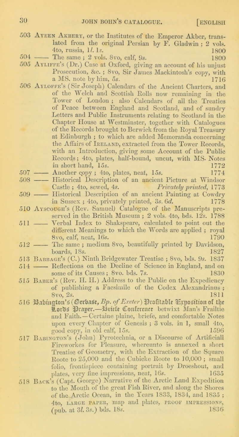 503 Ayeen Akbery, or the Institutes of the Emperor Akber, trans- lated from the original Persian by F. Gladwin ; 2 vols. 4to, russia, 1/. Is. 1800 504 The same ; 2 vols. 8vo, calf, 9s. 1800 505 Ayliffe’s (Dr.) Case at Oxford, giving an account of his unjust Prosecution, &c. ; 8vo, Sir James Mackintosh’s copy, with a MS. note by him, 5s. 1716 506 Ayloffe’s (Sir Joseph) Calendars of the Ancient Charters, and of the Welch and Scottish Rolls now remaining in the Tower of London ; also Calendars of all the Treaties of Peace between England and Scotland, and of sundry Letters and Public Instruments relating to Scotland in the Chapter House at Westminster, together with Catalogues of the Records brought to Berwick from the Royal Treasury at Edinburgh ; to which are added Memoranda concerning the Affairs of Ireland, extracted from the Tower Records, with an Introduction, giving some Account of the Public Records; 4to, plates, half-bound, uncut, with MS- Notes in short hand, 15s. 1772 507 Another copy ; 4to, plates, neat, 15s. 1774 508 Historical Description of an ancient Picture at Windsor Castle ; 4to, sewed, 4s. Privately printed, 1773 509 Historical Description of an ancient Painting at Cowdry in Sussex ; 4lo, privately printed, 3s. 6d. 1778 510 Ayscough’s (Rev. Samuel) Catalogue of the Manuscripts pre- served in the British Museum ; 2 vols. 4to, bds. 12s. 1788 511 Verbal Index to Shakspeare, calculated to point out the different Meanings to which the Words are applied ; royal 8vo, calf, neat, 16s. 1790 512 The same ; medium 8vo, beautifully printed by Davidson, boards, 18s. 1827 513 Babbage’s (C.) Ninth Bridgewater Treatise ; 8vo, bds. 9s. 1837 514 Reflections on the Decline of Science in England, and on some of its Causes; 8vo. bds. 7s. 1830 515 Baber’s (Rev. II. II.) Address to the Public on the Expediency of publishing a Facsimile of the Codex Alexandrinus ; 8vo, 2s. 1811 516 23abmgton’5 (Ccrbas'c, Bp. of Exeter) profitable 3Eypo Sttton of tl)c flortf-5 Prancr.—Jiitcfe Conference betwixt Man’s Frailtic and Faith. — Certaine plaine, briefe, and comfortable Notes upon every Chapter of Genesis ; 3 vols. in 1, small 4to, good copy, in old calf, 15s. 1596 517 Babington’s (John) Pyroteclinia, or a Discourse of Artificiall Fireworkes for Pleasure, whereunto is annexed a short Treatise of Geometry, with the Extraction of the Square Roote to 25,000 and the Cubicke Roote to 10,000 ; small folio, frontispiece containing portrait by Droeshout, and plates, very line impressions, neat, 16s. 1635 518 Back’s (Capt. George) Narrative of the Arctic Land Expedition to the Mouth of the great Fish River, and along the Shores of the Arctic Ocean, in the Years 1833, 1834, and 1835 ; 4to, large paper, map and plates, proof impressions, (pub. at 3/. 3s.) bds. 18s. 1836