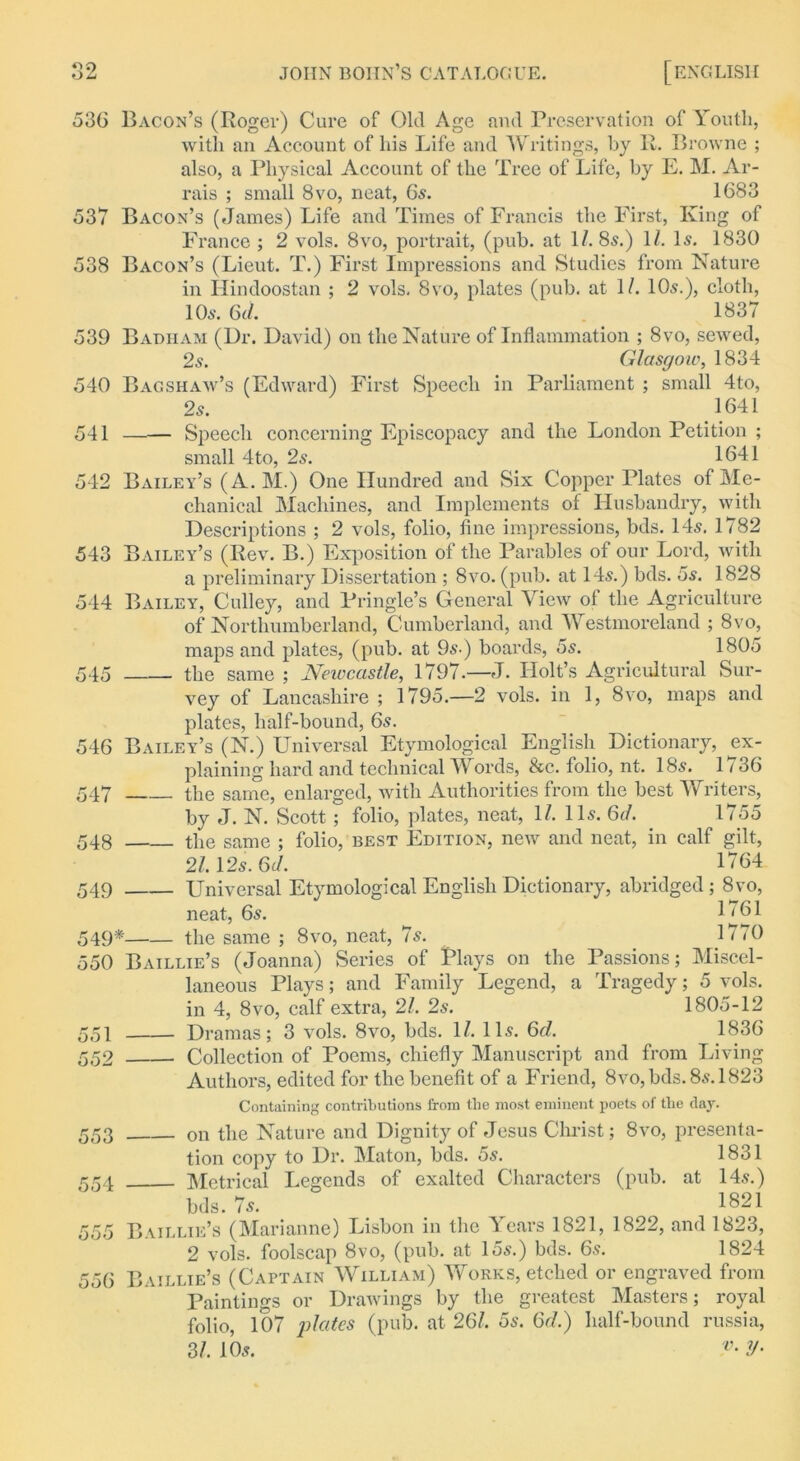 536 Bacon’s (Roger) Cure of Old Age and Preservation of Youth, with an Account of his Life and Writings, by R. Browne ; also, a Physical Account of the Tree of Life, by E. M. Ar- rais ; small 8vo, neat, 65. 1683 537 Bacon’s (James) Life and Times of Francis the First, King of France ; 2 vols. 8vo, portrait, (pub. at 1/. 8s.) 11. Is. 1830 538 Bacon’s (Lieut. T.) First Impressions and Studies from Nature in Hindoostan ; 2 vols. 8vo, plates (pub. at 1/. 10s.), cloth, 10s. 6d. 1837 539 Badiiam (Dr. David) on the Nature of Inflammation ; 8vo, sewed, 2s. Glasgow, 1834 540 Bagshaw’s (Edward) First Speech in Parliament ; small 4to, 2s. 1641 541 —— Speech concerning Episcopacy and the London Petition ; small 4to, 2s. 1641 542 Bailey’s (A. M.) One Hundred and Six Copper Plates of Me- chanical Machines, and Implements of Husbandry, with Descriptions ; 2 vols, folio, fine impressions, bds. 14s. 1782 543 Bailey’s (Rev. B.) Exposition of the Parables of our Lord, with a preliminary Dissertation ; 8vo. (pub. at 14s.) bds. 5s. 1828 544 Bailey, Culley, and Pringle’s General View of the Agriculture of Northumberland, Cumberland, and Westmoreland ; 8vo, maps and plates, (pub. at 9s-) boards, 5s. 1805 545 the same ; Newcastle, 1797.—J. Holt’s Agricultural Sur- vey of Lancashire ; 1795.—2 vols. in 1, 8vo, maps and plates, half-bound, 6s. 546 Bailey’s (N.) Universal Etymological English Dictionary, ex- plaining hard and technical Words, &c. folio, nt. 18s. 1/36 547 the same, enlarged, with Authorities from the best Writers, by J. N. Scott ; folio, plates, neat, 1/. 11s. 6//. 1755 548 the same ; folio, best Edition, new and neat, in calf gilt, 2/. 12s. 6A 1764 549 Universal Etymological English Dictionary, abridged; 8vo, neat, 6s. 1'61 549* the same ; 8vo, neat, 7s. 1770 550 Baillie’s (Joanna) Series of Flays on the Passions; Miscel- laneous Plays; and Family Legend, a Tragedy; 5 vols. in 4, 8vo, calf extra, 21. 2s. 1805-12 Dramas; 3 vols. 8vo, bds. 1/. 11s. 6d. 1836 Collection of Poems, chiefly Manuscript and from Living Authors, edited for the benefit of a Friend, 8vo, bds. 8s. 1823 Containing contributions from the most eminent poets of tlie day. on the Nature and Dignity of Jesus Christ; 8vo, presenta- tion copy to Dr. Maton, bds. 5s. 1831 Metrical Legends of exalted Characters (pub. at 14s.) bds. 7s. 1821 Baillie’s (Marianne) Lisbon in the Years 1821, 1822, and 1823, 2 vols. foolscap 8vo, (pub. at 15s.) bds. 6s. 1824 556 Baillie’s (Captain William) Works, etched or engraved from Paintings or Drawings by the greatest Masters; royal folio, 107 plates (pub. at 26/. 5s. Gel.) half-bound russia, 31. 10s. V- V- 551 552 553 554 555