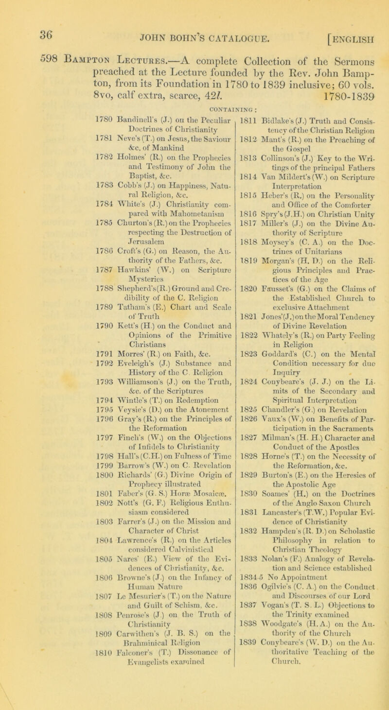 '~>98 Bampton Lectures.—A complete Collection of the Sermons preached at the Lecture founded by the Rev. John Bamp- ton, from its Foundation in 1780 to 1839 inclusive; 60 vols. 8vo, calf extra, scarce, 42/. 1780-1839 CONTAINING : 17S0 Bandinell's (J.) on the Peculiar Doctrines of Christianity 1781 Neve's (T.) on Jesus, the Saviour Ac. of Mankind 1782 Holmes' (R.) on the Prophecies and Testimony of John the Baptist, Ac. 17S3 Cobb's (J.) on Happiness, Natu- ral Religion, Ac. 1781 White’s (J.) Christianity com- pared with Mahometanism 1785 Churton's (R.) on the Prophecies respecting the Destruction of Jerusalem 1780 Croft's (G.) on Reason, the Au- thority of the Fathers, Ac. 1787 Hawkins’ (W.) on Scripture Mysteries 1788 Shepherd’s(R.) Ground and Cre- dibility of the C. Religion 1789 Tatham's (E.) Chart and Scale of Truth 1790 Kett’s (FI.) on the Conduct and Opinions of the Primitive Christians 1791 Morres’ (R.) on Faith, Ac. 1792 Eveleigh’s (J.) Substance and History of the C. Religion 1793 Williamson’s (J.) on the Truth, Ac. of the Scriptures 1791 Wintle’s (T.) on Redemption 1795 Veysie’s (D.) on the Atonement 1796 Gray’s (R.) on the Principles of the Reformation 1797 Finch's (W.) on the Objections of Infidels to Christianity 1798 Hall’s (C.H.) on Fulness of Time 1799 Barrow’s (W.) on C. Revelation 1800 Richards’ (G.) Divine Origin of Prophecy illustrated 1801 Faber’s (G. S.) Horai Mosaic®. 1802 Nott’s (G. F.) Religious Enthu- siasm considered 1803 Farrer’s (J.) on the Mission and Character of Christ 1801 Lawrence’s (R.) on the Articles considered Calvinistical 1805 Nares' (E.) View of the Evi- dences of Christianity, Ac. 1806 Browne’s (J.) on the Infancy of Human Nature 1807 Le Mesurier’s (T.) on the Nature arid Guilt of Schism, Ac. 1808 Penrose’s (J.) on the Truth of Christianity 1809 Carwithen's (J. B. S.) on the Brahminical Religion 1810 Falconer's (T.) Dissonance of Evangelists examined 1811 Bidlake’s (J.) Truth and Consis- tency of the Christian Religion 1812 Mant’s (II.) on the Preaching of the Gospel 1813 Collinson’s (J.) Key to the Wri- tings of the principal Fathers 1811 Van Mildert’s (W.) on Scripture Interpretation 1815 Heber's (R.) on the Personality and Office of the Comforter 1S16 Spry's (J.H.) on Christian Unity 1817 Miller’s (J.) on the Divine Au- thority of Scripture 1818 Moysey’s (C. A.) on the Doc- trines of Unitarians 1819 Morgan’s (H. D.) on the Reli- gious Principles and Prac- tices of the Age 1820 Fausset’s (G.) on the Claims of the Established Church to exclusive Attachment 1821 J ones'(J.) on the Moral Tendency of Divine Revelation 1822 Whately's (R.) on Party Feeling in Religion 1823 Goddard's (C.) on the Mental Condition necessary for duo Inquiry 1824 Conybeare’s (J. J.) on the Li- mits of the Secondary and Spiritual Interpretation 1825 Chandler’s (G.) on Revelation 1826 Vaux’s (W.) on Benefits of Par- ticipation in the SacrameDts 1S27 Milman's (H. H.) Character and Conduct of the Apostles 1828 Horne’s (T.) on the Necessity of the Reformation, Ac. 1829 Burton's (E.) on the Heresies of the Apostolic Age 1S30 Soames’ (H.) on the Doctrines of the Anglo Saxon Church 1831 Lancaster’s (T.W.) Popular Evi- dence of Christianity 1832 Hampden’s (R. D.)on Scholastic Philosophy in relation to Christian Theology 1833 Nolan's (F.) Analogy of Revela- tion and Science established 1834-5 No Appointment 1836 Ogilvie’s (C. A.) on the Conduct and Discourses of our Lord 1837 Vogan's (T. S, L.) Objections to the Trinity examined 1S38 Woodgate’s (FLA.) on the Au- thority of the Church 1839 Conybeare’s (W. D.) on the Au- thoritative Teaching of the Church.