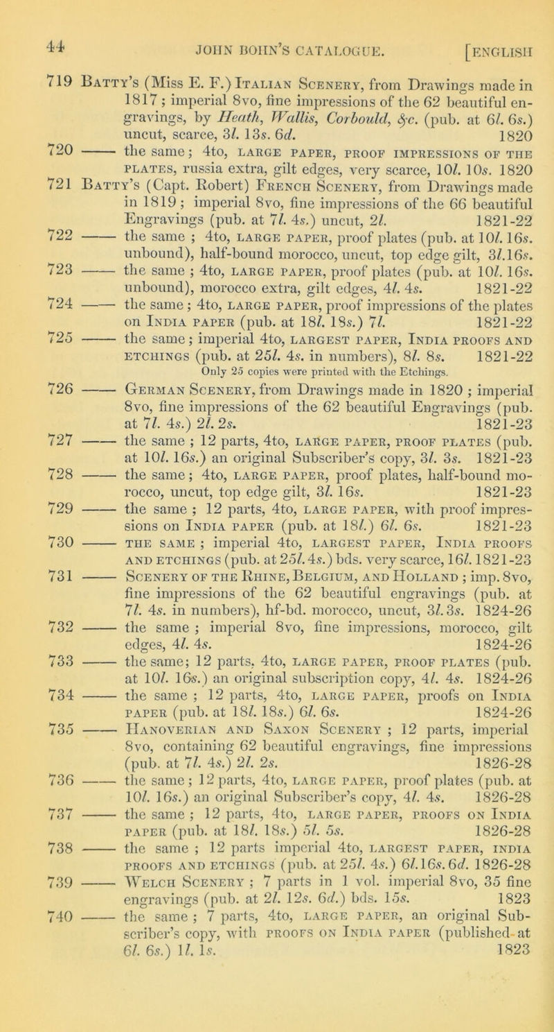 44* 719 720 721 722 723 724 725 726 727 728 729 730 731 732 733 734 735 736 737 738 739 740 joiin boiin’s catalogue. [ENGLISH Batty’s (Miss E. F.) Italian Scenery, from Drawings made in 1817 ; imperial 8vo, fine impressions of the 62 beautiful en- gravings, by Heath,, Wallis, Corbould, fyc. (pub. at 61. 6s.) uncut, scarce, 31. 13s. 6cl. 1820 the same; 4to, large paper, proof impressions of the plates, russia extra, gilt edges, very scarce, 10/. 10s. 1820 Batty’s (Capt. Robert) French Scenery, from Drawings made in 1819 ; imperial 8vo, fine impressions of the 66 beautiful Engravings (pub. at 71. 4s.) uncut, 21. 1821-22 the same ; 4to, large paper, proof plates (pub. at 10/. 16s. unbound), half-bound morocco, uncut, top edge gilt, 3/.16s. the same ; 4to, large paper, proof plates (pub. at 10/. 16s. unbound), morocco extra, gilt edges, 41. 4s. 1821-22 the same ; 4to, large paper, proof impressions of the plates on India paper (pub. at 18/. 18s.) 71. 1821-22 the same; imperial 4to, largest taper, India proofs and etchings (pub. at 25/. 4s. in numbers), 8/. 8s. 1821-22 Only 25 copies were printed with the Etchings. German Scenery, from Drawings made in 1820 ; imperial 8vo, fine impressions of the 62 beautiful Engravings (pub. at 7/. 4s.) 2/. 2s. 1821-23 the same ; 12 parts, 4to, large paper, proof plates (pub. at 10/. 16s.) an original Subscriber’s copy, 31. 3s. 1821-23 the same; 4to, large paper, proof plates, half-bound mo- rocco, uncut, top edge gilt, 31. 16s. 1821-23 the same ; 12 parts, 4to, large paper, with proof impres- sions on India paper (pub. at 18/.) 61. 6s. 1821-23 the same ; imperial 4to, largest paper, India proofs and etchings (pub. at, 251.4s.) bds. very scarce, 16/. 1821-23 Scenery of the Rhine, Belgium, and Holland ; imp. 8vo, fine impressions of the 62 beautiful engravings (pub. at 71. 4s. in numbers), hf-bd. morocco, uncut, 3/. 3s. 1824-26 the same ; imperial 8vo, fine impressions, morocco, gilt edges, 41. 4s. 1824-26 the same; 12 parts, 4to, large paper, proof plates (pub. at 10/. 16s.) an original subscription copy, 41. 4s. 1824-26 the same ; 12 parts, 4to, large paper, proofs on India paper (pub. at 18/. 18s.) 61. 6s. 1824-26 Hanoverian and Saxon Scenery ; 12 parts, imperial 8vo, containing 62 beautiful engravings, fine impressions (pub. at 71, 4s.) 21, 2s.  1826-28 the same ; 12 parts, 4to, large paper, proof plates (pub. at 10/. 16s.) an original Subscriber’s copy, 41. 4s. 1826-28 the same ; 12 parts, 4to, large paper, proofs on India paper (pub. at 18/. 18s.) 5/. 5s. 1826-28 the same ; 12 parts imperial 4to, largest taper, india proofs and etchings (pub. at 251. 4s.) 6l.16s.6d. 1826-28 Welch Scenery ; 7 parts in 1 vol. imperial 8vo, 35 fine engravings (pub. at 21, 12s. 6d.) bds. 15s. 1823 the same ; 7 parts, 4to, large paper, an original Sub- scriber’s copy, with proofs on India paper (published-at 61. 6s.) 11. Is. 1823