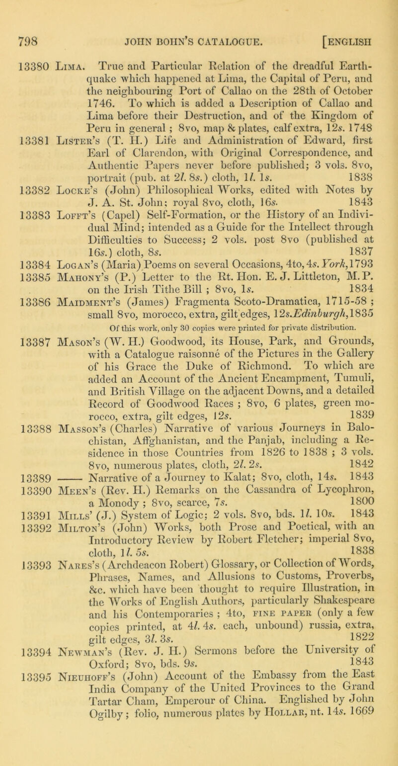 13380 Lima. True and Particular Relation of the dreadful Earth- quake which happened at Lima, the Capital of Peru, and the neighbouring Port of Callao on the 28th of October 1746. To which is added a Description of Callao and Lima before their Destruction, and of the Kingdom of Peru in general ; 8vo, map & plates, calf extra, 12s. 1748 13381 Lister’s (T. H.) Life and Administration of Edward, first Earl of Clarendon, with Original Correspondence, and Authentic Papers never before published; 3 vols. 8vo, portrait (pub. at 21. 8s.) cloth, 1/. Is. 1838 13382 Locke’s (John) Philosophical Works, edited with Notes by J. A. St. John; royal 8vo, cloth, 16s. 1843 13383 Lofft’s (Capel) Self-Formation, or the History of an Indivi- dual Mind; intended as a Guide for the Intellect through Difficulties to Success; 2 vols. post 8vo (published at 16s.) cloth, 8s. 1837 13384 Logan’s (Maria) Poems on several Occasions, 4to,4s. ForA,1793 13385 Mahony’s (P.) Letter to the Rt. Hon. E. J. Littleton, M.P. on the Irish Tithe Bill ; 8vo, Is. 1834 13386 Maidment’s (James) Fragmenta Scoto-Dramatica, 1715-58 ; small 8vo, morocco, extra, gilf edges, \2s.Edinburgh,\82>5 Of this work, only 30 copies were printed for private distribution. 13387 Mason’s (W. II.) Goodwood, its House, Park, and Grounds, with a Catalogue raisonne of the Pictures in the Gallery of his Grace the Duke of Richmond. To which are added an Account of the Ancient Encampment, Tumuli, and British Village on the adjacent Downs, and a detailed Record of Goodwood Races ; 8vo, 6 plates, green mo- rocco, extra, gilt edges, 12s. 1839 13388 Masson’s (Charles) Narrative of various Journeys in Balo- chistan, Afifghanistan, and the Panjab, including a Re- sidence in those Countries from 1826 to 1838 ; 3 vols. 8vo, numerous plates, cloth, 21. 2s. 1842 13339 Narrative of a Journey to Kalat; 8vo, cloth, 14s. 1843 13390 Meen’s (Rev. H.) Remarks on the Cassandra of Lycophron, a Monody ; 8vo, scarce, 7s. 1800 13391 Mills’ (J.) System of Logic; 2 vols. 8vo, bds. 1/. 10s. 1843 13392 Milton’s (John) Works, both Prose and Poetical, with an Introductory Review by Robert Fletcher; imperial 8vo, cloth, 11. 5s. 1838 13393 Nares’s (Archdeacon Robert) Glossary, or Collection of Words, Phrases, Names, and Allusions to Customs, Proverbs, &c. which have been thought to require Illustration, in the Works of English Authors, particularly Shakespeare and his Contemporaries ; 4 to, fine paper (only a few copies printed, at 41. 4s. each, unbound) russia, extra, gilt edges, 3/. 3s. _ 1822 13394 Newman’s (Rev. J. H.) Sermons before the University of Oxford; 8vo, bds. 9s. 1843 13395 Nieuhoff’s (John) Account of the Embassy from the East India Company of the United Provinces to the Grand Tartar Cham, Emperour of China. Englished by John Ogilby; folio, numerous plates by Hollar, nt. 14s. 1669