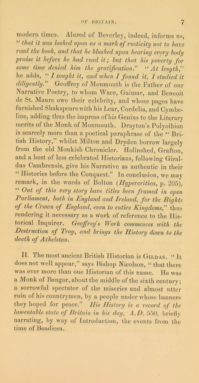 modern times. Alured of Beverley, indeed, informs us, “ that it was looked upon as a mark of rusticity not to have read the book, and that he blushed upon hearing every bodg praise it before he had read it; but that his poverty for some time denied him the gratification.” “ At length lie adds, “ 1 sought it, and when I found it, I studied it diligently” Geoffrey of Monmouth is the Father of our Narrative Poetry, to whom Wace, Gaimar, and Beneoit de St. Maure owe their celebrity, and whose pages have furnished Shakspeare with his Lear, Cordelia, and Cymbe- line, adding thus the impress of his Genius to the Literary merits of the Monk of Monmouth. Drayton’s Polyolbion is scarcely more than a poetical paraphrase of the “ Bri- tish History, whilst Milton and Dryden borrow largely from the old Monkish Chronicler. Holinshed, Grafton, and a host of less celebrated Historians, following Giral- dus Cambrensis, give his Narrative as authentic in their “ Histories before the Conquest.” In conclusion, we may remark, in the words of Bolton (Hyper critica, p. 205), “ Out of this very story have titles been framed in open Parliament, both in England and Ireland, for the Eights of the Crown of England, even to entire Kingdoms,” thus rendering it necessary as a work of reference to the Llis- torical Inquirer. Geoffrey s Work commences with the Destruction of Troy, and brings the History down to the death of Athelstcin. II. The most ancient British Historian is Gildas. “ It does not well appear,” says Bishop Nicolson, “ that there was ever more than one Historian of this name. He was a Monk of Bangor, about the middle of the sixth century; a sorrowful spectator of the miseries and almost utter ruin of his countrymen, by a people under whose banners they hoped for peace.” His History is a record of the lamentable state of Britain in his day, A. I). 550, briefly narrating, by way of Introduction, the events from the time of Boadicea.