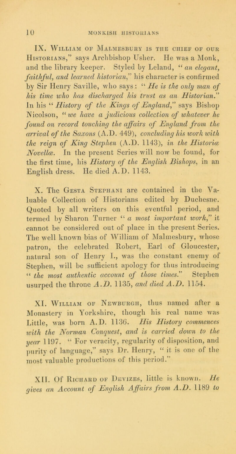 IX. William of Malmesbury is the chief of our Historians,” says Archbishop Usher. He was a Monk, and the library keeper. Styled by Leland, “ an elegant, faithful, and learned historian,” his character is confirmed by Sir Henry Saville, who says: “ He is the only man of his time who has discharged his trust as an Historian. In his “ History of the Kings of England, says Bishop Nicolson, “ we have a judicious collection of whatever he found on record touching the affairs of England from the arrival of the Saxons (A.D. 449), concluding his work with the reign of King Stephen (A.D. 1143), in the Histories Novellce. In the present Series will now be found, for the first time, his History of the English Bishops, in an English dress. He died A.D. 1143. X. The Gesta Stephani are contained in the Va- luable Collection of Historians edited by Duchesne. Quoted by all writers on this eventful period, and termed by Sharon Turner “ a most important work, it cannot be considered out of place in the present Series. The well known bias of William of Malmesbury, whose patron, the celebrated Robert, Earl of Gloucester, natural son of Henry I., was the constant enemy of Stephen, will be sufficient apology for thus introducing “ the most authentic account of those times. Stephen usurped the throne A.D. 1135, and died A.D. 1154. XI. William of Newburgh, thus named after a Monastery in Yorkshire, though his real name was Little, was born A.D. 1136. His History commences ivith the Norman Conquest, and is carried dozen to the year 1197. “ For veracity, regularity of disposition, and purity of language,” says Dr. Henry, “ it is one of the most valuable productions of this period.” XII. Of Richard of Devizes, little is known. He gives an Account of English Affairs from A.D. 1189 to