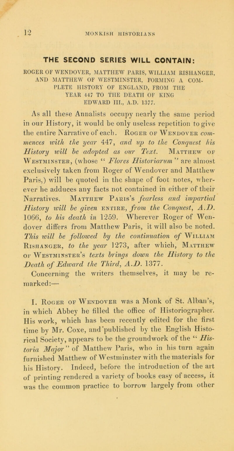 THE SECOND SERIES WILL CONTAIN: ROGER OF WENDOVER, MATTHEW PARIS, WILLIAM RISIIANGER, AND MATTHEW OF WESTMINSTER, FORMING A COM- PLETE HISTORY OF ENGLAND, FROM THE YEAR 447 TO THE DEATH OF KING EDWARD III., A.D. 1377. As all these Annalists occupy nearly the same period in our History, it would he only useless repetition to give the entire Narrative of each. Roger of Wendover com- mences with the year 447, and up to the Conquest his History will he adopted as our Text. Matthew of Westminster, (whose “ Flores Historiarum ” are almost exclusively taken from Roger of Wendover and Matthew Paris,) will be quoted in the shape of foot notes, wher- ever he adduces any facts not contained in either of their Narratives. Matthew Paris’s fearless and impartial History will he given entire, from the Conquest, A.J). 1066, to his death in 1259. Wherever Roger of Wen- dover differs from Matthew Paris, it will also be noted. This will he followed hy the continuation of William Rishanger, to the year 1273, after which, Matthew of Westminster’s texts brings down the History to the Heath of Edward the Third, A.D. 1377. Concerning the writers themselves, it may be re- marked:— I. Roger of Wendover was a Monk of St. Alban’s, in which Abbey he filled the office of Historiographer. His work, which has been recently edited for the first time by Mr. Coxe, and published by the English Histo- rical Society, appears to be the groundwork of the “ His- toria Major of Matthew Paris, who in his turn again furnished Matthew of Westminster with the materials for his History. Indeed, before the introduction of the art of printing rendered a variety of books easy of access, it was the common practice to borrow largely from other