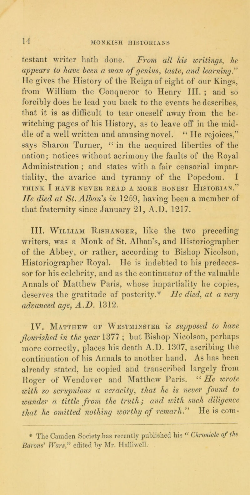 testant writer hath done. From all his writings, he appears to have been a man of genius, taste, and learning. He gives the History of the Reign of eight of our Kings, from William the Conqueror to Henry III. ; and so forcibly does he lead you back to the events he describes, that it is as difficult to tear oneself away from the be- witching pages of his History, as to leave off in the mid- dle of a well written and am using novel. “ He rejoices,” says Sharon Turner, “ in the acquired liberties of the nation; notices without acrimony the faults of the Royal Administration ; and states with a fair censorial impar- tiality, the avarice and tyranny of the Popedom. I THINK I HAVE NEVER READ A MORE HONEST HISTORIAN.” He died at St. Albans in 1259, having been a member of that fraternity since January 21, A.D. 1217. III. William Rishanger, like the two preceding writers, was a Monk of St. Alban's, and Historiographer of the Abbey, or rather, according to Bishop Nicolson, Historiographer Royal. He is indebted to his predeces- sor for his celebrity, and as the continuator of the valuable Annals of Matthew Paris, whose impartiality he copies, deserves the gratitude of posterity.* lie died, at a very advanced age, A.D. 1312. IV. Matthew of Westminster is supposed to have flourished in the year 1377 ; but Bishop Nicolson, perhaps more correctly, places his death A.D. 1307, ascribing the continuation of his Annals to another hand. As has been already stated, he copied and transcribed largely from Roger of Wendover and Matthew Paris. “ He wrote with so scrupulous a veracity, that he is never found to wander a tittle from the truth; and with such diligence that he omitted nothing worthy of remarklie is com- * The Camden Society has recently published his “ Chronicle of the Baro^ Wars,” edited by Mr. Halliwell.