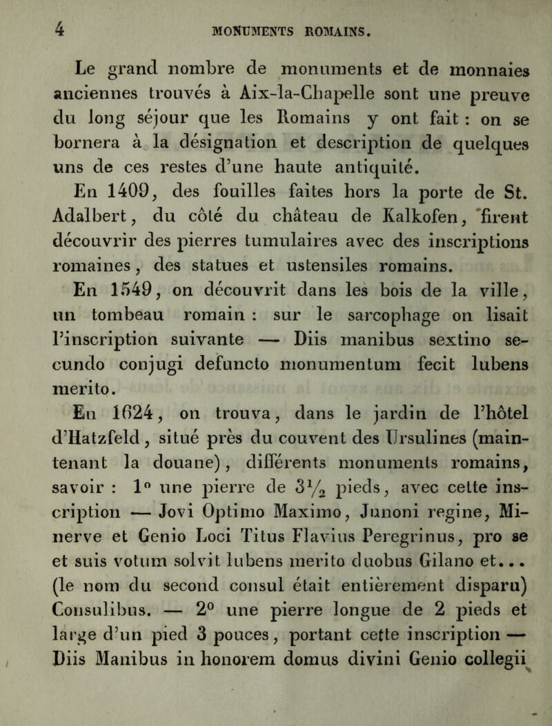 Le grand nombre de monuments et de monnaies anciennes trouvés à Aix-la-Chapelle sont une preuve du long séjour que les Romains y ont fait : on se bornera à la désignation et description de quelques uns de ces restes d’une haute antiquité. En 1409, des fouilles faites hors la porte de St. Adalbert, du côté du château de Kalkofen, 'firent découvrir des pierres tumulaires avec des inscriptions romaines, des statues et ustensiles romains. En 1549, on découvrit dans les bois de la ville, un tombeau romain : sur le sarcophage on lisait l’inscription suivante — Diis manibus sextino se- cundo conjugi defuncto nionumentum fecit lubens merito. En 1624, on trouva, dans le jardin de l’hôtel d’Hatzfeld, situé près du couvent des TIrsulines (main- tenant la douane), différents monuments romains, savoir : 1” une j^ierre de pieds, avec cette ins- cription — Jovi Optimo Maximo, Junoni regine. Mi- nerve et Genio Loci Titus Flavius Peregrinus, pro se et suis votum solvit lubens merito duobus Gilano et... (le nom du second consul était entièrement disparu) Consulibus. — 2® une pierre longue de 2 pieds et large d’un pied 3 pouces, portant cette inscription — Diis Blanibus in honorem domus divini Genio collegii^