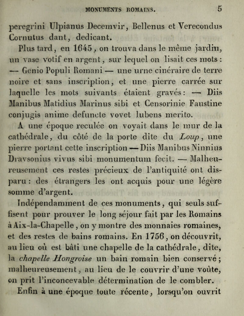 peregrini Ulpianus Decemvir, Bellenus et Verecondus Cornulus dant, dedicant. Plus tard, en 1645^ on trouva dans le même jardin, un vase votif en argent, sur lequel on lisait ces mots : — Genio Populi Romani — une urne cinéraire de terre noire et sans inscription, et une pierre carrée sur laquelle les mots suivants étaient gravés: — Diis Manibus Matidius Marinus sibi et Censorinie Faustine conjugis anime defuncte vovet lubens merito. A une époque reculée on voyait dans le mur de la cathédrale, du côté de la porte dite du Loup ^ une pierre portant cette inscription —Diis Manibus Ninnius Diavsonius vivus sibi monumentum fecit. — Malheu- reusement ces restes précieux de l’antiquité ont dis- paru : des étrangers les ont acquis pour une légère somme d’argent. Indépendamment de ces monuments, qui seuls suf- fisent pour prouver le long séjour fait par les Romains à Aix-la-Chapelle, on y montre des monnaies romaines, et des restes de bains romains. En 1756, on découvrit, au lieu où est bâti une chapelle de la cathédrale, dite, la chapelle Hongroise un bain romain bien conservé ; inallieureusement, au lieu de le couvrir d’une voûte, 011 prit l’inconcevable détermination de le combler. Enfin à une époque toute récente, lorsqu’on ouvrit