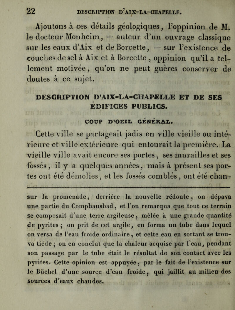 Ajoutons à ces détails géologiques, Poppinioii de M. le docteur Monheim, — auteur d’un ouvrage classique sur les eaux d’Aix et deBorcette, — sur l’existence de couches de sel à Aix et à Borcette , oppinion qu’il a tel- lement motivée, qu’on ne peut guères conserver de doutes à ce sujet. DESCRIPTION D’AIX-LA-CHAPELLE ET DE SES ÉDIFICES PUBLICS. COUP D^OEIXi GENERAL. Cette ville se partageait jadis en ville vieille ou inté- rieure et ville extérieure qui entourait la première. La vieille ville avait encore ses portes, ses murailles et ses fossés, il y a quelques années, mais à présent ses por- tes ont été démolies, et les fossés comblés, ont été chan- sur la promenade, derrière la nouvelle rédoute, on dépava une partie du Comphausbad, et l’on remarqua que tout ce terrain se composait d’une terre argileuse, mêlée à une grande quantité de pyrites j on prit de cet argile, en forma un tube dans lequel on versa de l’eau froide ordinaire, et cette eau en sortant se trou- va tiède 5 on en conclut que la chaleur acquise par l’eau, pendant son passage par le tube était le résultat de son contact avec les pyrites. Cette opinion est appuyée, par le fait de l’existence sur le Bücbel d’une source d’eau froide, qui jaillit au milieu des sources d’eaux cbaudes.