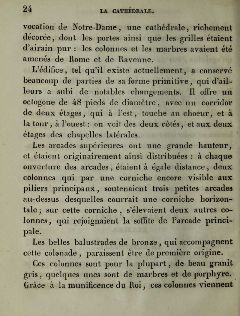 LA. CATHEDRALE. vocation de Notre-Dame, une cathédrale, richement décorée, dont les portes ainsi que les grilles étaient d’airain pur : les coloniîes et les marbres avaient été amenés de Rome et de Ravenne. L’édifice, tel qu’il existe actuellement, a conservé beaucoup de parties de sa forme primitive, qui d’ail- leurs a subi de notables changements. Il offre un octogone de 48 pieds de diamètre, avec un corridor de deux étages, qui à l’est, touche au choeur, et à la tour, à l’ouest : on voit des deux cotés, et aux deux étages des chapelles latérales. Les arcades supérieures ont une grande hauteur, et étaient originairement ainsi distribuées : à chaque ouverture des arcades, étaient à égale distance, deux colonnes qui par une corniche encore visible aux piliers principaux, soutenaient trois petites arcades au-dessus desquelles courrait une corniche horizon- tale * sur cette corniche, s’élevaient deux autres co- lonnes, qui rejoignaient la soffite de l’arcade princi- pale. Les belles balustrades de bronze, qui accompagnent cette colonade , paraissent être de première origine. Ces colonnes sont pour la plupart, de beau granit gris, quelques unes sont de marbres et de porphyre. Grâce à la munificence du Roi, ces colonnes viennent