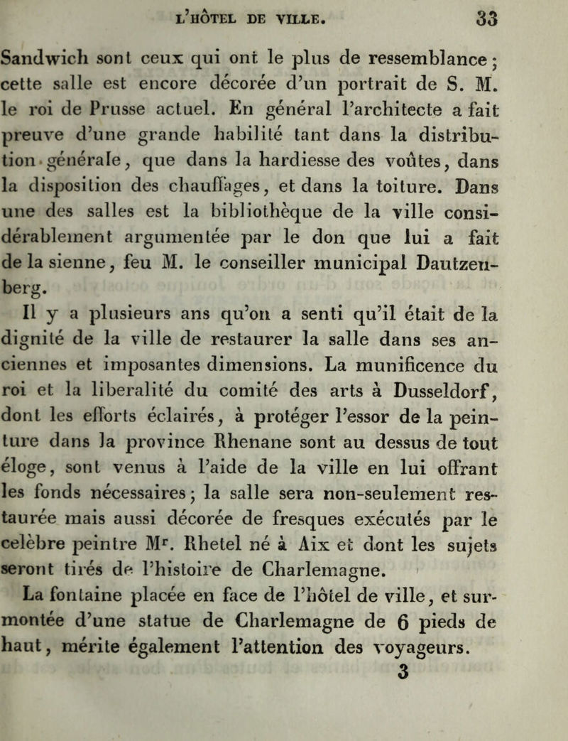 Sandwich sont ceux qui ont le plus de ressemblance; cette salle est encore décorée d’un portrait de S. M. le roi de Prusse actuel. En général l’architecte a fait preuve d’une grande habilité tant dans la distribu- tion-générale, que dans la hardiesse des voûtes, dans la disposition des chaufiages, et dans la toiture. Dans une des salles est la bibliothèque de la ville consi- dérablement argumentée par le don que lui a fait de la sienne, feu M. le conseiller municipal Dautzeu- berg. Il y a plusieurs ans qu’on a senti qu’il était de la dignité de la ville de restaurer la salle dans ses an- ciennes et imposantes dimensions. La munificence du roi et la libéralité du comité des arts à Dusseldorf, dont les efforts éclairés, à protéger l’essor de la pein- ture dans la province Rhenane sont au dessus de tout éloge, sont venus à l’aide de la ville en lui offrant les fonds nécessaires; la salle sera non-seulement res- taurée mais aussi décorée de fresques exécutés par le célébré peintre M**. Rhetel né à Aix et dont les sujets seront tirés de l’histoire de Charlemagne. La fontaine placée en face de l’hôtel de ville, et sur- montée d’une statue de Charlemagne de 6 pieds de haut, mérite également l’attention des voyageurs. 3