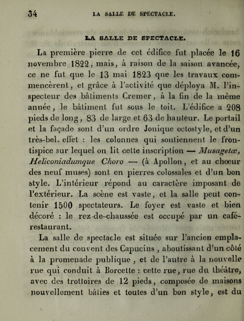 t:.A SALLE DE SPECTACLE. La première pierre de cet édifice fut placée le 16 novembre 1822, mais, à raison de la saison avancée, ce ne fut que le 13 ruai 1823 qne les travaux com- mencèrent, et grâce à l’activité que déjdoya M. l’in- specteur des bâtiments Cremer, à la fin de la même année, le bâtiment fut sous le toit. L’édifice a 208 pieds de long, 83 de large et 63 de hauteur. Le portail et la façade sont d’un ordre Jonique octostyle, et d’un très-beL effet : les colonnes qui soutiennent le fron- tispice sur lequel on lit cette inscription — Musagetœ, Meliconiadumque Choro — (à Apollon , et au chœur des neuf muses) sont en pierres colossales et d’un bon style. L’intérieur répond au caractère imposant de l’extérieur. La scène est vaste, et la salle peut con- tenir 1500 spectateurs. Le foyer est vaste et bien décoré : le rez de-chaussée est occupé par un café- restaurant. La salle de spectacle est située sur l’ancien empla- cement du couvent des Capucins , aboutissant d’un côté à la promenade publique , et de l’autre «â la nouvelle rue qui conduit à Borcette : cette rue, rue du théâtre, avec des trotloires de 12 pieds, composée de maisons nouvellement bâties et toutes d’un bon style, est du