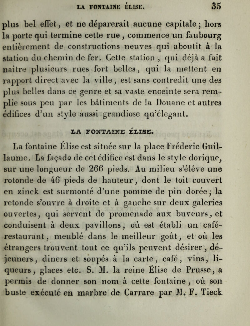 plus bel effet, et ne déparerait aucune capitale; hors la porte qui termine cette rue , commence un faubourg entièrement de constructions neuves qui aboutit à la station du chemin de fer. Cette station , qui déjà a fait naitre plusieurs rues fort belles, qui la mettent en rapport direct avec la ville, est sans contredit une des plus belles dans ce genre et sa vaste enceinte sera rem- plie sous peu par les bâtiments de la Douane et autres édifices d’un style aussi grandiose qu’élégant. LA FONTAZNS ELISE, La fontaine Élise est située sur la place Frédéric Guil- laume. La façado de cet édifice est dans le style dorique, sur une longueur de 266 pieds. Au milieu s’élève une rotonde de 46 pieds de hauteur, dont le toit couvert en zinck est surmonté d’une pomme de pin dorée; la retonde s’ouvre à droite et à gauche sur deux galeries ouvertes, qui servent de promenade aux buveurs, et conduisent à deux pavillons, où est établi un café- restaurant, meublé dans le meilleur goût, et où les étrangers trouvent tout ce qu’ils peuvent désirer, dé- jeuners, diners et soupés à la carte, café, vins, li- queurs, glaces etc. S. M. la reine Élise de Prusse, a permis de donner son nom à cette fontaine , où son buste exécuté en marbre de Carrare par M. F. Tieck