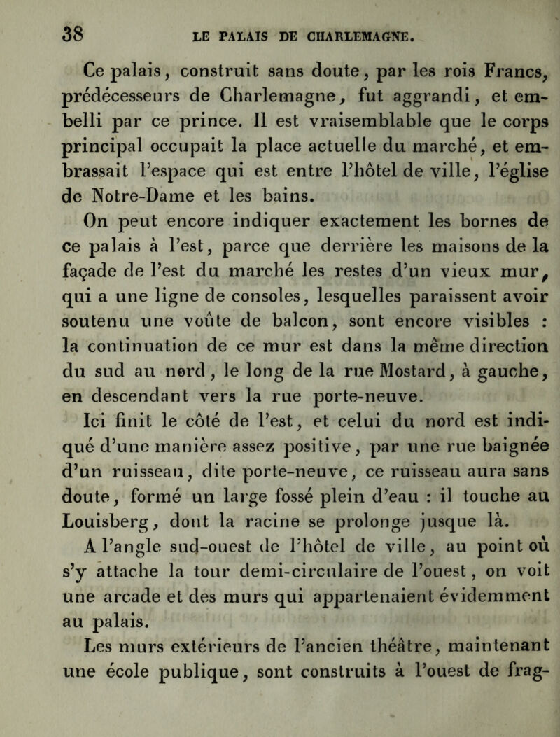 Ce palais, construit sans doute, par les rois Francs, prédécesseurs de Charlemagne, fut aggrandi, et em* belli par ce prince. Il est vraisemblable que le corps principal occupait la place actuelle du marché, et em- brassait l’espace qui est entre l’hôtel de ville, l’église de Notre-Dame et les bains. On peut encore indiquer exactement les bornes de ce palais à l’est, parce que derrière les maisons de la façade de l’est du marché les restes d’un vieux mur, qui a une ligne de consoles, lesquelles paraissent avoir soutenu une voûte de balcon, sont encore visibles : la continuation de ce mur est dans la même direction du sud au nord, le long de la rue Mostard, à gauche, en descendant vers la rue porte-neuve. Ici finit le côté de l’est, et celui du nord est indi- qué d’une manière assez positive, par une rue baignée d’un ruisseau, dite porte-neuve, ce ruisseau aura sans doute, formé un large fossé plein d’eau : il touche au Louisberg, dont la racine se prolonge jusque là. A l’angle sud-ouest de l’hôtel de ville, au point où s’y attache la tour demi-circulaire de l’ouest, on voit une arcade et des murs qui appartenaient évidemment au palais. Les murs extérieurs de l’ancien théâtre, maintenant une école publique, sont construits à l’ouest de frag-