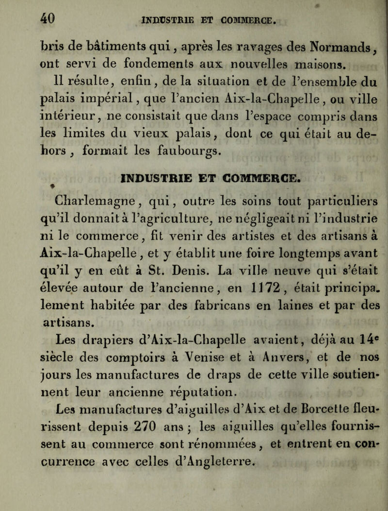 bris de bâtiments qui, après les ravages des Normands, ont servi de fondements aux nouvelles maisons. 11 résulte, enfin, de la situation et de l’ensemble du palais impérial, que l’ancien Aix-la-Chapelle, ou ville intérieur, ne consistait que dans l’espace compris dans les limites du vieux palais, dont ce qui était au de- hors , formait les faubourgs. INBUSTBIE ET COMMERCE. ♦ Charlemagne, qui, outre les soins tout particuliers qu’il donnait à l’agriculture, ne négligeait ni l’industrie ni le commerce, fit venir des artistes et des artisans à Aix-la-Chapelle, et y établit une foire longtemps avant qu’il y en eût â St. Denis. La ville neuve qui s’était élevée autour de l’ancienne, en 1172, était principa. lement habitée par des fabricans en laines et par des artisans. Les drapiers d’Aix-la-Chapelle avaient, déjà au 14® siècle des comptoirs à Venise et à Anvers, et de nos jours les manufactures de draps de cette ville soutien- nent leur ancienne réputation. Les manufactures d’aiguilles d’Aix et de Borcette fleu- rissent depuis 270 ans ; les aiguilles qu’elles fournis- sent au commerce sont rénommées, et entrent en con- currence avec celles d’Angleterre.