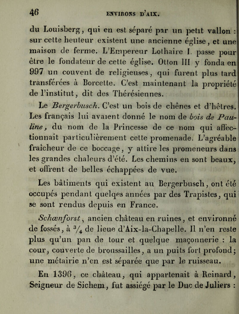 du Louisberg, qui en est séparé par un petit vallon : sur cette heu leur existent une ancienne église, et une maison de ferme. L’Empereur Lolhaire I. passe pour être le fondateur de cetle église. Otion III y fonda en 997 un couvent de religieuses, qui furent plus tard transférées à Borcette. C’est maintenant la propriété de l’institut, dit des Thérésiennes. Le Bergerhusch. C’est un bois de chênes et d’hêtres. Les français lui avaient donné le nom de bois de Pau- line, du nom de la Princesse de ce nom qui affec- tionnait particulièrement cette promenade. L’agréable fraîcheur de ce boccage, y attire les promeneurs dans les grandes chaleurs d’été. Les chemiiivS en sont beaux, et offrent de belles échappées de vue. Les bâtiments qui existent au Bergerbusch, ont été occupés pendant quelqes années par des Trapistes, qui se sont rendus depuis en France. Schœnforst, ancien château en ruines, et environné de fossés, à de lieue d’Aix-la-Chapelle. Il n’en reste plus qu’un pan de tour et quelque maçonnerie : la cour, couverte de broussailles, a un puits fort profond; une métairie n’en est séparée que par le ruisseau. En 1396, ce château, qui appartenait à Reinard, Seigneur de Sichem, fut assiégé par le Duc de Juliers :