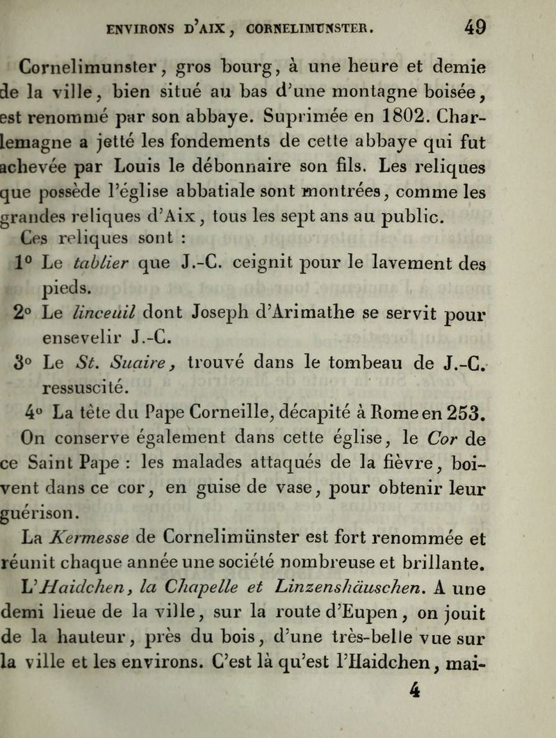 Cornelimunster, gros bourg, à une heure et demie de la ville, bien situé au bas d’une montagne boisée, est renommé par son abbaye. Suprimée en 1802. Char- lemagne a jetlé les fondements de cette abbaye qui fut achevée par Louis le débonnaire son fils. Les reliques que possède l’église abbatiale sont montrées, comme les grandes reliques d’Aix, tous les sept ans au public. Ces reliques sont : P Le tablier que J.-C. ceignit pour le lavement des pieds. 2® Le linceuil dont Joseph d’Arimathe se servit pour ensevelir J.-C. 3® Le St, Suaire, trouvé dans le tombeau de J.-C. ressuscité. 4® La tète du Pape Corneille, décapité à Rome en 253. On conserve également dans cette église, le Cor de ce Saint Pape : les malades attaqués de la fièvre, boi- vent dans ce cor, en guise de vase, pour obtenir leur guérison. La Kermesse de Cornelimünster est fort renommée et réunit chaque année une société nombreuse et brillante. Haidchen, la Chapelle et Linzenshàuschen, A une demi lieue de la ville, sur la route d’Eupen, on jouit de la hauteur, près du bois, d’une très-belle vue sur la ville et les environs. C’est là qu’est l’Haidchen, mai- 4