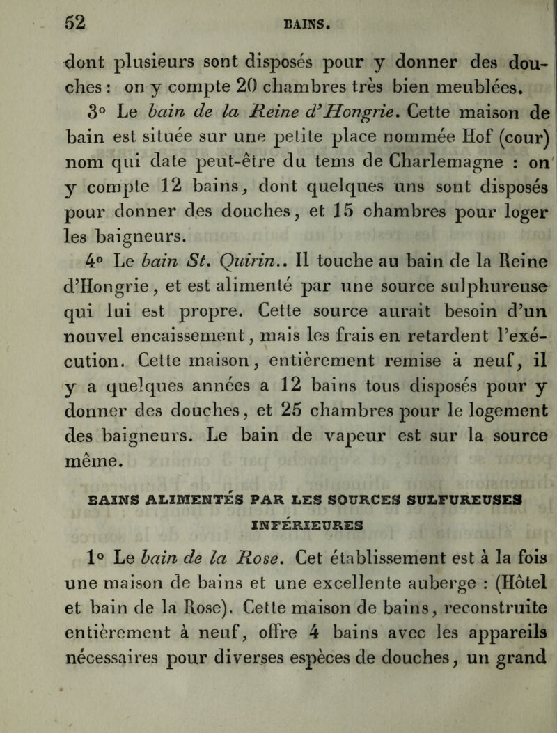 dont plusieurs sont disposés pour y donner des dou- ches : on y compte 20 chambres très bien meublées. 3° Le bain de la Reine â*Hongrie, Cette maison de bain est située sur une petite place nommée Hof (cour) nom qui date peut-être du tems de Charlemagne : on y compte 12 bains^ dont quelques uns sont disposés pour donner des douches, et 15 chambres pour loger les baigneurs. 4® Le bain St, Ouirin., Il touche au bain de la Reine d’Hongrie, et est alimenté par une source sulphureuse qui lui e»t propre. Cette source aurait besoin d’un nouvel encaissement, mais les frais en retardent l’exé- cution. Cette maison, entièrement remise à neuf, il y a quelques années a 12 bains tous disposés pour y donner des douches, et 25 chambres pour le logement des baigneurs. Le bain de vapeur est sur la source même. BAINS ALIMENTÉS PAR LES SOURCES SULFUREUSES INFÉRIEURES 1® Le bain de la Rose, Cet établissement est à la fois une maison de bains et une excellente auberge : (Hôtel et bain de la Rose), Cette maison de bains, reconstruite entièrement à neuf, offre 4 bains avec les appareils nécessaires pour diverses espèces de douches, un grand