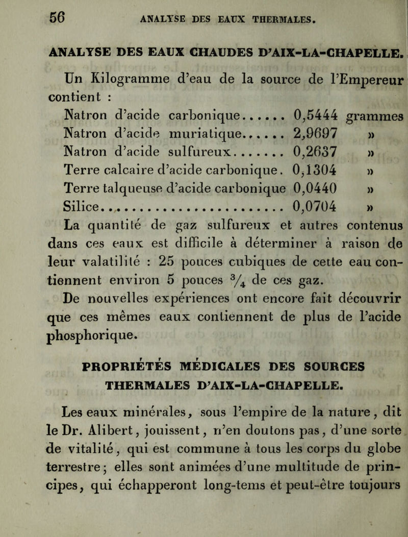 ANALYSE DES EAUX CHAUDES D^AIX-LA-CHAPELLE. Un Kilogramme d’eau de la source de l’Empereur contient : Natron d’acide carbonique 0,5444 grammes Natron d’acide muriatique 2,9697 » Natron d’acide sulfureux 0,2637 » Terre calcaire d’acide carbonique. 0,1304 » Terre talqueuse d’acide carbonique 0,0440 » Silice. 0,0704 » La quantité de gaz sulfureux et autres contenus dans ces eaux est difficile à déterminer à raison de leur valatililé : 25 pouces cubiques de cette eau con- tiennent environ 5 pouces de ces gaz. De nouvelles expériences ont encore fait découvrir que ces mêmes eaux contiennent de plus de l’acide phosphorique. PROPRIÉTÉS MÉDICALES DES SOURCES THERMALES D^AIX-LA-CHAPELLE. Les eaux minérales, sous l’empire de la nature, dit le Dr. Alibert, jouissent, n’en doutons pas, d’une sorte de vitalité, qui est commune à tous les corps du globe terrestre; elles sont animées d’une multitude de prin- cipes, qui échapperont long-tems et peut-être toujours