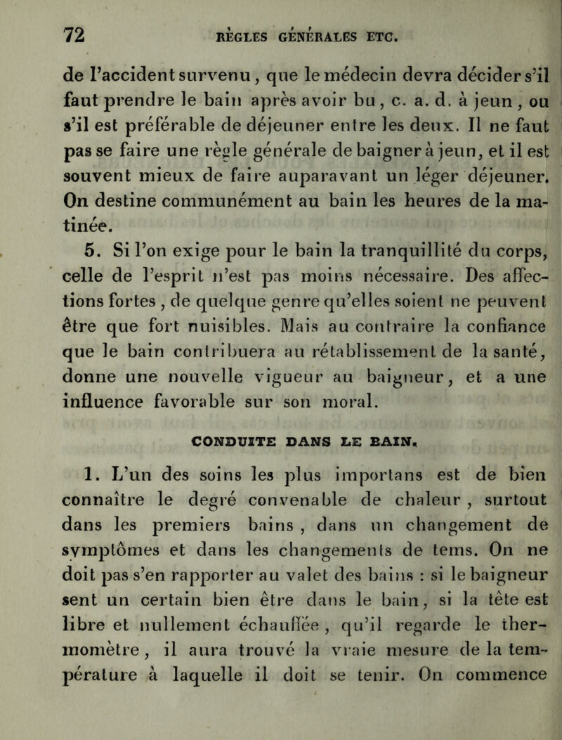 de Faccident survenu, que le médecin devra décider s’il faut prendre le bain après avoir bu, c. a. d. à jeun , ou s’il est préférable de déjeuner entre les deux. Il ne faut passe faire une règle générale de baigner à jeun, et il est souvent mieux de faire auparavant un léger déjeuner. On destine communément au bain les heures de la ma- tinée. 5. Si l’on exige pour le bain la tranquillité du corps, celle de l’esprit n’est pas moins nécessaire. Des affec- tions fortes , de quelque genre qu’elles soient ne peuvent être que fort nuisibles. Mais au contraire la confiance que le bain contribuera au rétablissement de la santé, donne une nouvelle vigueur au baigneur, et a une influence favorable sur son moral. CONDUITE DANS DE BAIN, 1. L’un des soins les plus imporlans est de bien connaître le degré convenable de chaleur , surtout dans les premiers bains , dans un changement de symptômes et dans les changements de tems. On ne doit pas s’en rapporter au valet des bains : si le baigneur sent un certain bien être dans le bain, si la tête est libre et nullement échaulïée , qu’il regarde le ther- momètre, il aura trouvé la vraie mesure de la tem- pérature à laquelle il doit se tenir. On commence