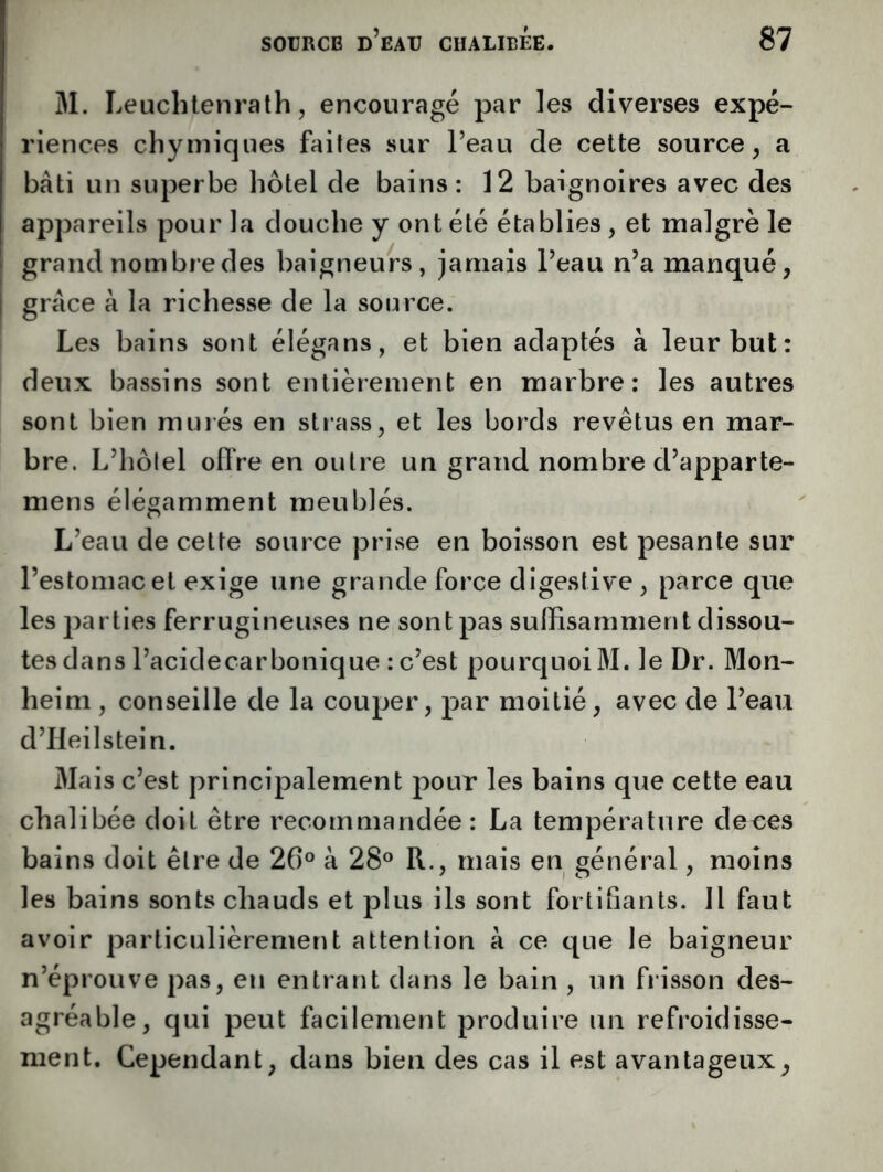 M. Leuchtenralh 5 encouragé par les diverses expé- riences chymiques faites sur l’eau de cette source, a bâti un superbe hôtel de bains : 12 baignoires avec des appareils pour la douche y ont été établies, et malgré le grand nombre des baigneurs, jamais l’eau n’a manqué, grâce à la richesse de la source. Les bains sont élégans, et bien adaptés à leur but: deux bassins sont entièrement en marbre; les autres sont bien minés en strass, et les bords revêtus en mar- bre. L’hôlel oflVe en outre un grand nombre d’apparte- mens élégamment meublés. L’eau de cette source prise en boisson est pesante sur l’estomac et exige une grande force digestive, parce que les parties ferrugineuses ne sont pas suffisamment dissou- tes dans l’acidecarbonique : c’est pourquoi M. le Dr. Mon- heim , conseille de la couper, par moitié, avec de l’eau d’Heilstein. Mais c’est principalement pour les bains que cette eau chalibée doit être recommandée : La température deces bains doit être de 26° à 28° R., mais en général, moins les bains sonts chauds et plus ils sont fortifiants. Il faut avoir particulièrement attention à ce que le baigneur n’éprouve pas, en entrant dans le bain , un fiisson des- agréable, qui peut facilement produire un refroidisse- ment. Cependant, dans bien des cas il est avantageux^