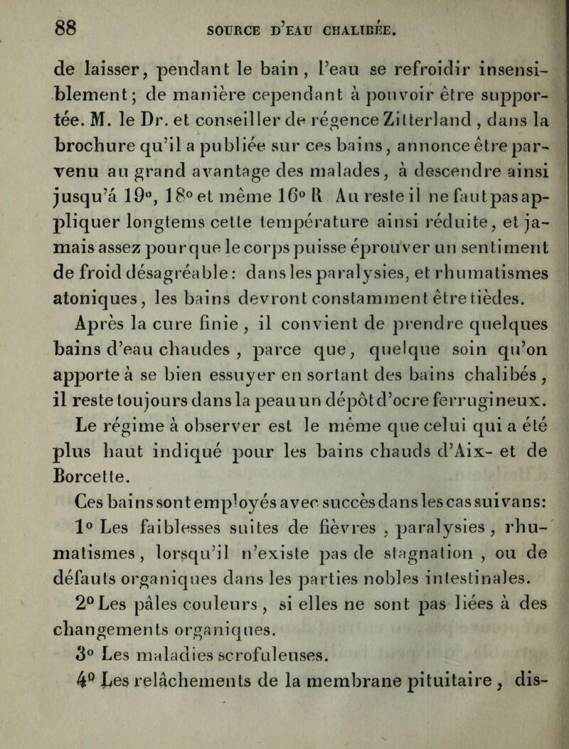 de laisser, pendant le bain, l’eau se refroidir insensi- blement; de manière cependant à pouvoir être suppor- tée. M. le Dr. et conseiller de régence Zitterland , dans la brochure qu’il a publiée sur ces bai ns, annonce être par- venu au grand avantage des malades, à descendre ainsi jusqu’à 19«, 18® et même 16® i\ Au reste il ne faut pas ap- pliquer longtems cette température ainsi réduite, et ja- mais assez pour que le corps puisse éprouver un sentiment de froid désagréable : dans les paralysies, et rhumatismes atoniques, les bains devront constamment être tièdes. Après la cure finie , il convient de prendre quelques bains d’eau chaudes , parce que, quelque soin qu’on apporte à se bien essuyer en sortant des bains chalibés , il reste toujours dans la peau un dépôt d’oc re ferrugineux. Le régime à observer est le même que celui qui a été plus haut indiqué pour les bains chauds d’Aix- et de Borcette. Ces bai ns sont employés avec succès dans les cas sui vans: 1® Les faiblesses suites de fièvres , paralysies, rhu- matismes, lorsqu’il n’existe pas de stagnation , ou de défauts organiques dans les parties nobles intestinales. 2® Les pâles couleurs, si elles ne sont pas liées â des changements organiques. 3® Les maladies scrofuleuses. 4^ Les relâchements de la membrane pituitaire , dis-